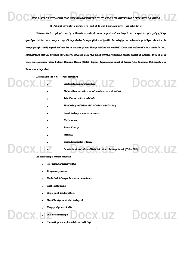II BOB. AXBOROT XAVFSIZLIGI MUAMMOLARINI YECHISHDA BLOKCHAIN TEXNOLOGIYASINING TAHLILI
2.1. Axborot xavfsizligi muammolarini yechishda blokchain texnologiyasi vositalari tahlili
Kiberxavfsizlik   -   pul   yoki   maxfiy   ma'lumotlarni   undirish   uchun   raqamli   ma'lumotlarga   kirish,   o‘zgartirish   yoki   yo‘q   qilishga
qaratilgan   tizimlar   va   tarmoqlarni   raqamli   hujumlardan   himoya   qilish   amaliyotidir.   Texnologiya   va   ma'lumotlarga   bo‘lgan   ishonch   ortib
borayotganligi  sababli, raqamli ma'lumotlar va tranzaktsiyalarni himoya qilish uchun  xavfsizlik  choralarini  kuchaytirish  juda muhim  bo‘ladi.
Kiberhujumlar   viruslar,   troyanlar,   rootkitlar   va   boshqalar   kabi   turli   zararli   dasturlar   yordamida   amalga   oshirilishi   mumkin.   Ba'zi   bir   keng
tarqalgan   kiberhujum   turlari:   Fishing,   Man   in   a   Middle  (MITM)   hujumi,  Taqsimlangan   denial   of  Service   (DDoS)  hujumi,   SQL  injection   va
Ransomware hujumlari.
Kiberxavfsizlikning asosiy xususiyatlari:
 Kriptografik nazorat summalari.
 Ma'lumotlarni zaxiralash va ma'lumotlarni tuzatish kodlari.
 Tahdidlar va xavflarni baholash.
 Tizimlardagi zaifliklarni cheklash choralarini ko‘ring.
 Zararli dasturiy ta'minotni tushunish.
 Kirish nazorati.
 Autentifikatsiya.
 Shifrlash.
 Faervollarni amalga oshirish.
 Intrusionlarni aniqlash va oldini olish tizimlaridan foydalanish (IDS va IPS).
Blokcheynning asosiy xususiyatlari:
 Taqsimlangan umumiy daftar.
 O‘zgarmas yozuvlar.
 Markazlashtirilmagan konsensus mexanizmlari.
 Aqlli shartnomalar.
 Kriptografik kalitlar juftligi.
 Identifikatsiya va kirishni boshqarish.
 Kengaytirilgan xavfsizlik.
 Peer to peer tarmog‘i.
 Tranzaktsiyalarning kuzatilishi va shaffofligi.
29 