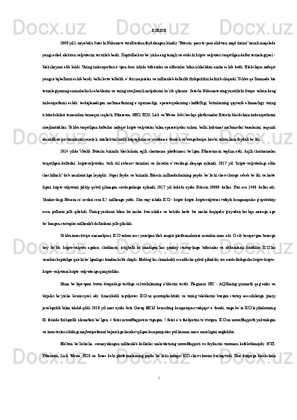 KIRISH
2008 yil 1-noyabrda Satoshi Nakamoto taxallusidan foydalangan kimdir "Bitcoin: peer-to-peer elektron naqd tizimi" nomli maqolada
yangi avlod elektron valyutasini tasvirlab berdi. Kapitallashuv bo‘yicha eng taniqli va etakchi kripto valyutasi tarqatilgan daftar texnologiyasi -
blokcheynni olib keldi. Uning imkoniyatlari o‘tgan davr ichida bitkoinlar va altkoinlar bilan ishlashdan ancha oshib ketdi. Blokcheyn nafaqat
yangi istiqbollarni ochib berdi, balki katta telbalik, o‘tkir mojarolar va millionlab dollarlik firibgarlikni keltirib chiqardi. Ushbu qo‘llanmada biz
texnologiyaning ommalashish sabablarini va uning rivojlanish natijalarini ko‘rib qilamiz. Satoshi Nakamotoning yaratilishi dunyo uchun keng
imkoniyatlarni   ochdi:   tasdiqlanadigan   ma'lumotlarning   o‘zgarmasligi,   operatsiyalarning   shaffofligi,   bitimlarning   qaytarib   olinmasligi,   uning
ishtirokchilari tomonidan tarmoqni saqlash. Ethereum, NEO, EOS, Lisk va Waves kabi boshqa platformalar Bitcoin blockchain imkoniyatlarini
rivojlantirdilar. Ushbu tarqatilgan  daftarlar nafaqat  kripto-valyutalar bilan operatsiyalar uchun, balki hukumat  ma'lumotlar bazalarini, raqamli
identifikatsiya tizimlarini yaratish, intellektual mulk huquqlarini ro‘yxatdan o‘tkazish va buxgalteriya hisobi uchun ham foydali bo‘ldi. 
2014   yilda   Vitalik   Buterin   birinchi   blockchain   aqlli   shartnoma   platformasi   bo‘lgan   Ethereum-ni   taqdim   etdi.  Aqlli   shartnomalar
tarqatilgan   daftarlar,   kriptovalyutalar,   turli   xil   axborot   tizimlari   va   ilovalar   o‘rtasidagi   aloqaga   aylandi.   2017   yil   "kripto-valyutadagi   oltin
shoshilinch"   deb   nomlanishga   loyiqdir.   Super   foyda   va   birinchi   Bitcoin   milliarderlarining   paydo   bo‘lishi   shov-shuvga   sabab   bo‘ldi   va   hatto
ilgari   kripto-valyutani   jiddiy   qabul   qilmagan   savdogarlarga   aylandi.   2017   yil   dekabr   oyida   Bitcoin   20000   dollar,   Eter   esa   1400   dollar   edi.
Yandex-dagi Bitcoin so‘rovlari soni 8,5 millionga yetdi. Shu vaqt ichida ICO - kripto-kripto kriptovalyutasi tufayli kompaniyalar g‘ayritabiiy
oson   pullarni   jalb   qilishdi.   Uning   yordami   bilan   bir   necha   kun   ichida   va   ba'zida   hatto   bir   necha   daqiqada   g‘oyadan   boshqa   narsaga   ega
bo‘lmagan startaplar millionlab dollarlarni jalb qilishdi. 
Ushbu investitsiya anomaliyasi, ICO uchun asos yaratgan blok zanjiri platformalarisiz mumkin emas edi. O‘sib borayotgan bozorga
boy   bo‘lib,   kripto-valyuta   egalari,   shubhasiz,   istiqbolli   ko‘rinadigan   har   qanday   startap-larga   bitkoinlar   va   altkoinlarni   kiritdilar.   ICO‘lar
venchur kapitaliga qarshi bo‘lganligi shundan kelib chiqdi. Mablag‘lar shunchalik osonlikcha qabul qilindiki, tez orada firibgarlar kripto-kripto-
kripto-valyutani kripto valyutasiga qiziqtirdilar.
Nima   bo‘layotgani   butun   dunyodagi   tartibga   soluvchilarning   e'tiborini   tortdi.   Flagmani   SEC   -  AQShning   qimmatli   qog‘ozlar   va
birjalar   bo‘yicha   komissiyasi   edi.   Amerikalik   regulyator   ICO-ni   qonuniylashtirdi   va   uning   talablarini   buzgan   startap   asoschilariga   jinoiy
javobgarlik bilan tahdid qildi. 2018 yil mart oyida Satis Group MChJ konsalting kompaniyasi tadqiqot o‘tkazdi, unga ko‘ra ICO loyihalarining
81 foizida firibgarlik alomatlari bo‘lgan, 6 foizi muvaffaqiyatsiz tugagan, 5 foizi o‘z faoliyatini to‘xtatgan. ICO-ni muvaffaqiyatli yakunlagan
va investorlar oldidagi majburiyatlarini bajarishga harakat qilgan kompaniyalar pul hamma narsa emasligini angladilar. 
Ma'lum   bo‘lishicha,   sarmoyalangan   millionlab   dollarlar   mahsulotning   muvaffaqiyati   va   foydasini   umuman   kafolatlamaydi.   NXT,
Ethereum, Lisk, Waves, EOS va Tezos kabi platformalarning paydo  bo‘lishi nafaqat  ICO shov-shuvini kuchaytirdi. Ular dunyoga blockchain
3 