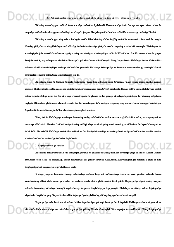 2.2. Axborot xavfsizligi muammolarini yechishda blokchain texnologiyasi algoritmlari tahlili
Blokcheyn texnologiyasi  turli  xil konsensus  algoritmlaridan foydalanadi. Konsensus algoritmi - bu taqsimlangan  tizimlar o‘rtasida
maqsadga erishish uchun kompyuter sohasidagi texnika yoki jarayon. Natijalarga erishish uchun turli xil konsensus algoritmlari qo‘llaniladi.
Blokcheyn   texnologiyasining   tobora   kuchayib   borishi   bilan   blokcheyn   bilan   bog‘liq   xavfsizlik   muammolari   ham   ortib   bormoqda.
Shunday qilib, shaxslarning blokcheyn xavfsizlik algoritmlarini tushunishga qiziqishi ham bir vaqtning o‘zida o‘sib bormoqda. Blokcheyn - bu
texnologiyada   juda   murakkab   tushuncha,   ayniqsa   uning   mashhurligini   ta'minlaydigan   turli   afzalliklari   bilan.   Bu   ikki   tomon   o‘rtasida   yuqori
darajada xavfsiz, taqsimlangan va shaffof ma'lumot yoki pul almashinuvini kafolatlaydi. Biroq, ko‘p odamlar blokcheyn barcha ishtirokchilar
uchun xavfsizlikni ta'minlaydigan usullarga shubha bilan qarashadi. Blokcheyn kriptografiya va konsensus mexanizmlariga, shuningdek kuchli
xavfsizlikni o‘rnatish uchun boshqa algoritmlarga bog‘liq.
Blokcheyn   tarmog‘i   tugunlar   tizimida   joylashgan.   Yangi   tranzaktsiyalar   sodir   bo‘lganda,   ushbu   yangi   tranzaktsiyalar   zanjirga
quyidagi bloklar sifatida kiritilishidan oldin blokcheyn ushbu taqsimlangan tizim bo‘ylab aniqlanadi. Demak, ushbu blokni blokcheynga kiritish
uchun   tugunlar   ittifoqi   zarur.   Har   bir   blok   noyob   tranzaktsiyalar  to‘plamini   va   har   qanday   blokcheyn   bajariladigan   dasturlarning   natijalarini
saqlaydi.   Blockchain   platformasi   ishonchli,   chunki   har   bir   tranzaksiyani   ko‘rsatadigan   seriyaning   aniq   nusxasi   butun   tarmoqqa   biriktirilgan.
Agar kimdir tizimni aldamoqchi bo‘lsa, ularni osongina aniqlash mumkin.
Biroq, ba'zida blokcheynga asoslangan dasturning boshqa sohalarida bir nechta narsa noto‘g‘ri ketishi mumkin, bu esa yo‘qotish va
murosaga   olib   keladi.   Masalan,   kirishni   boshqarishning   zaifligi,   aloqa   xavfsizligining   etarli   emasligi,   sertifikatlarni   boshqarish   himoyasi   va
bo‘sh  kalit. Shu  sababli,  blokcheyn  xavfsizlikni  oshirish   va har bir foydalanuvchiga tranzaktsiyalarni  amalga oshirish   uchun  xavfsiz muhitni
ta'minlash uchun bir nechta algoritmlardan foydalanadi.
1. Kriptografiya algoritmlari
Blockchain doimiy  ravishda o‘sib  borayotgan yozuvlar to‘plamidir va doimiy  ravishda ro‘yxatga yangi bloklar qo‘shiladi. Tarmoq
kattalashib   borar   ekan,   blokcheyndagi   barcha   ma'lumotlar   har   qanday   kiruvchi   tahdidlardan   himoyalanganligini   ta'minlash   qiyin   bo‘ladi.
Kriptografiya blokcheyndagi asosiy talablardan biridir.
U   aloqa   jarayoni   davomida   shaxsiy   xabarlardagi   ma'lumotlarga   oid   ma'lumotlarga   kirish   va   xarid   qilishda   uchinchi   tomon
aralashuvining   oldini   olish   uchun   protokollar   va   usullarni   moslashtirish   platformasini   taklif   qiladi.   Kriptografiya   algoritmining   maqsadi
uchinchi   tomonning   blokcheyn   tarmog‘i   orqali   shaxsiy   aloqalarni   tinglashiga   yo‘l   qo‘ymaydi.   Blokcheyn   xavfsizligi   uchun   kriptografiya
algoritmlari haqida ko‘proq fikr yuritishdan oldin, kriptografiyaning kelib chiqishi haqida qisqacha ma'lumot beraylik.
Kriptografiya  xabarlarni  uzatish   uchun   shifrdan   foydalanilgan  qadimgi   davrlarga  borib   taqaladi.  Kodlangan   xabarlarni   yaratish   va
ularni dekodlash uchun o‘ziga xos tizim bilan kriptografiya qadimgi Misrda, shuningdek, Rim imperiyasida mashhur edi. Biroq, kriptografiya
33 