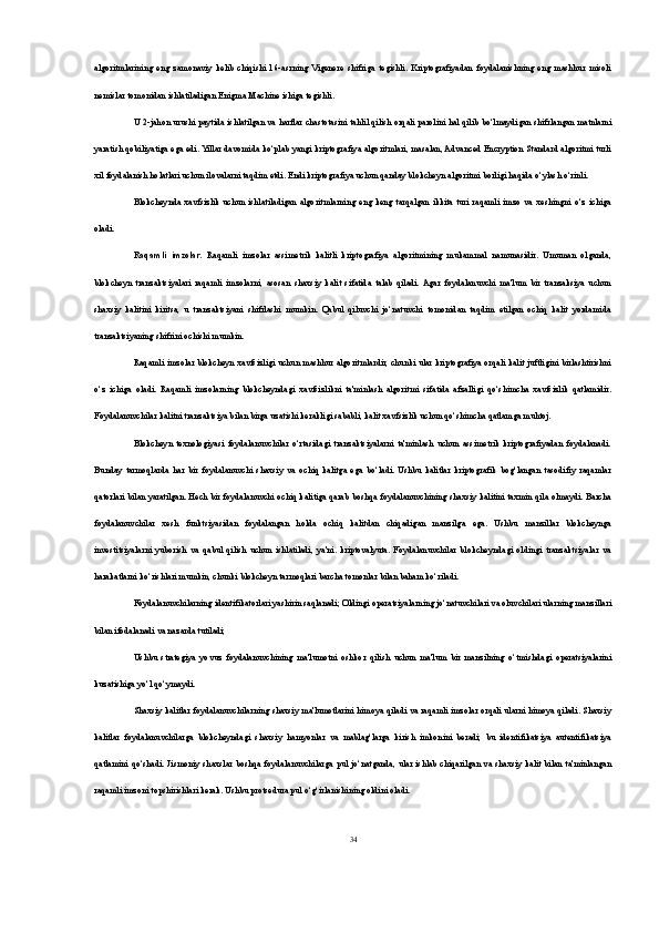 algoritmlarining   eng   zamonaviy   kelib   chiqishi   16-asrning   Vigenere   shifriga   tegishli.   Kriptografiyadan   foydalanishning   eng   mashhur   misoli
nemislar tomonidan ishlatiladigan Enigma Machine ishiga tegishli.
U 2-jahon urushi paytida ishlatilgan va harflar chastotasini tahlil qilish orqali parolini hal qilib bo‘lmaydigan shifrlangan matnlarni
yaratish qobiliyatiga ega edi. Yillar davomida ko‘plab yangi kriptografiya algoritmlari, masalan, Advanced Encryption Standard algoritmi turli
xil foydalanish holatlari uchun ilovalarni taqdim etdi. Endi kriptografiya uchun qanday blokcheyn algoritmi borligi haqida o‘ylash o‘rinli.
Blokcheynda   xavfsizlik   uchun   ishlatiladigan   algoritmlarning   eng   keng   tarqalgan   ikkita   turi   raqamli   imzo   va   xeshingni   o‘z   ichiga
oladi.
Raqamli   imzolar.   Raqamli   imzolar   assimetrik   kalitli   kriptografiya   algoritmining   mukammal   namunasidir.   Umuman   olganda,
blokcheyn   tranzaktsiyalari   raqamli   imzolarni,   asosan   shaxsiy   kalit   sifatida   talab   qiladi.  Agar   foydalanuvchi   ma'lum   bir   tranzaksiya   uchun
shaxsiy   kalitini   kiritsa,   u   tranzaktsiyani   shifrlashi   mumkin.   Qabul   qiluvchi   jo‘natuvchi   tomonidan   taqdim   etilgan   ochiq   kalit   yordamida
tranzaktsiyaning shifrini ochishi mumkin.
Raqamli imzolar blokcheyn xavfsizligi uchun mashhur algoritmlardir, chunki ular kriptografiya orqali kalit juftligini birlashtirishni
o‘z   ichiga   oladi.   Raqamli   imzolarning   blokcheyndagi   xavfsizlikni   ta'minlash   algoritmi   sifatida   afzalligi   qo‘shimcha   xavfsizlik   qatlamidir.
Foydalanuvchilar kalitni tranzaktsiya bilan birga uzatishi kerakligi sababli, kalit xavfsizlik uchun qo‘shimcha qatlamga muhtoj.
Blokcheyn   texnologiyasi   foydalanuvchilar   o‘rtasidagi   tranzaktsiyalarni   ta'minlash   uchun   assimetrik   kriptografiyadan   foydalanadi.
Bunday   tarmoqlarda   har   bir   foydalanuvchi   shaxsiy   va   ochiq   kalitga   ega   bo‘ladi.   Ushbu   kalitlar   kriptografik   bog‘langan   tasodifiy   raqamlar
qatorlari bilan yaratilgan. Hech bir foydalanuvchi ochiq kalitiga qarab boshqa foydalanuvchining shaxsiy kalitini taxmin qila olmaydi. Barcha
foydalanuvchilar   xesh   funktsiyasidan   foydalangan   holda   ochiq   kalitdan   chiqadigan   manzilga   ega.   Ushbu   manzillar   blokcheynga
investitsiyalarni   yuborish   va   qabul   qilish   uchun   ishlatiladi,   ya'ni.   kriptovalyuta.   Foydalanuvchilar   blokcheyndagi   oldingi   tranzaktsiyalar   va
harakatlarni ko‘rishlari mumkin, chunki blokcheyn tarmoqlari barcha tomonlar bilan baham ko‘riladi.
Foydalanuvchilarning identifikatorlari yashirin saqlanadi; Oldingi operatsiyalarning jo‘natuvchilari va oluvchilari ularning manzillari
bilan ifodalanadi va nazarda tutiladi;
Ushbu   strategiya   yovuz   foydalanuvchining   ma'lumotni   oshkor   qilish   uchun   ma'lum   bir   manzilning   o‘tmishdagi   operatsiyalarini
kuzatishiga yo‘l qo‘ymaydi.
Shaxsiy kalitlar foydalanuvchilarning shaxsiy ma'lumotlarini himoya qiladi va raqamli imzolar orqali ularni himoya qiladi. Shaxsiy
kalitlar   foydalanuvchilarga   blokcheyndagi   shaxsiy   hamyonlar   va   mablag‘larga   kirish   imkonini   beradi;   bu   identifikatsiya   autentifikatsiya
qatlamini  qo‘shadi.  Jismoniy   shaxslar  boshqa  foydalanuvchilarga  pul  jo‘natganda,  ular ishlab  chiqarilgan  va  shaxsiy  kalit   bilan   ta'minlangan
raqamli imzoni topshirishlari kerak. Ushbu protsedura pul o‘g‘irlanishining oldini oladi.
34 