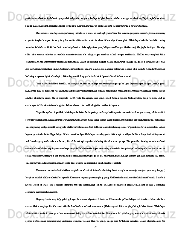 yoki   derivativlaridan   foydalanadigan  yuzlab  valyutalar  mavjud),   boshqa   ko‘plab   dastur  sohalari   energiya  savdosi,   sog‘liqni   saqlash,   ta'minot
zanjiri, ishlab chiqarish, identifikatsiyani boshqarish, elektron hukumat va boshqalar kabi blokcheyn texnologiyasiga tayanadi.
Blockchain o‘zini taqsimlangan tarmoq sifatida ko‘rsatadi, bu kontseptsiya ma'lumotlar bazasini jarayonni nazorat qiluvchi markaziy
organsiz, tengdosh-to-peer tarmog‘idagi bir nechta ishtirokchilar o‘rtasida almashish usuliga ishora qiladi. Blokcheyn holatida, bu daftar, uning
nomidan   ko‘rinib   turibdiki,   har   biri   tranzaktsiyalarni   tartibda   aglyutinatsiya   qiladigan   tartiblangan   bloklar   zanjirida   joylashtirilgan.   Shunday
qilib,   blok   asosan   sarlavha   va   tartibda   tranzaktsiyalarni   o‘z   ichiga   olgan   tanadan   tashkil   topgan   tuzilmadir.   Bloklar   vaqt   tamg‘asi   bilan
belgilanadi va uni yaratuvchisi tomonidan imzolanadi. Ushbu bloklarning zanjirni tashkil qilish usuli oldingi blokga ko‘rsatgich orqali o‘tadi;
Har bir blokning sarlavhasi oldingi blokning kriptografik xeshini o‘z ichiga oladi, shuning uchun blok oldingi blok bilan bog‘lanadi (bu avvalgi
blokning o‘zgarmasligini ta'minlaydi). Blokcheyn tashkil topgan birinchi blok “genezis bloki” deb nomlanadi.
Yana bir bor ta'kidlash kerakki, blokcheyn - bu bir qator o‘ziga xos xususiyatlarga ega bo‘lgan Taqsimlangan Ledger Texnologiyasi
(DLT) turi. DLT deganda biz taqsimlangan daftardan foydalanadigan har qanday texnologiya turini nazarda tutamiz va shuning uchun barcha
DLTlar   blokcheyn   emas.   Misol   tariqasida,   IOTA   yoki   Hashgraph   kabi   yangi   avlod   texnologiyalari   blokcheyndan   farqli   bo‘lgan   DLT-ga
asoslangan bo‘lib, bloksiz texnologiyalar deb nomlanadi, ular ushbu hujjat doirasidan tashqarida.
Yuqorida  aytib   o‘tilganidek,   blokcheyn-da   daftar  hech   qanday   markaziy   hokimiyatsiz   markazlashtirilmagan   tarmoq   ishtirokchilari
o‘rtasida taqsimlanadi. Ommaviy ruxsat etilmagan blokcheynda tarmoqning barcha ishtirokchilari buxgalteriya kitobining nusxasini saqlaydilar,
blokcheynning boshqa murakkabroq yoki cheklovli turlarida esa turli daftarlar ishtirokchilarning kichik to‘plamlarida bo‘lishi mumkin. Ushbu
bayonotga misol sifatida Hyperledger Fabric ruxsat berilgan blokcheyn texnologiyasi sifatida taqdim etilgan bo‘lib, u bizga turli xil tugunlarni
turli   kanallarga   ajratish   imkonini   beradi,   bir   xil   kanaldagi   tugunlar   kitobning   bir   xil   nusxasiga   ega.   Bir   qarashda,   bunday   tizimlar   daftarni
sinxronlashtirish bilan bog‘liq muammolarga moyil bo‘lishi mumkin. Agar har qanday ishtirokchi buxgalteriya kitobining o‘z versiyasini va shu
orqali tranzaktsiyalarning o‘z versiyasini targ‘ib qilish imkoniyatiga ega bo‘lsa, ular undan foyda olishga harakat qilishlari mumkin edi. Biroq,
blokcheyn bu kabi hodisalardan qanday qochishi konsensus mexanizmlari orqali amalga oshiriladi.
Konsensus   mexanizmlari   bloklarni   saqlash   va   tekshirish   ishtirokchilarining   faktlarning   bitta   umumiy   versiyasi   (umumiy   haqiqat)
bo‘yicha kelishib olish usullarini boshqaradi. Konsensus tugunlarga tarmoqdagi yangi bloklarni ishonchli tekshirish imkonini beradi. Ish isboti
(PoW),  Proof  of  Stake  (PoS), Amaliy  Vizantiya  xatosiga  bardoshliligi  (PBFT)   yoki  Proof of  Elapsed  Time  (PoET)  kabi  ko‘plab   isbotlangan
konsensus mexanizmlari mavjud.
Bugungi   kunda   eng   ko'p   qabul   qilingan   konsensus   algoritmi   Bitcoin   va   Ethereumda   qo'llaniladigan   ish   isbotidir.   Ishni   isbotlash
asosan   blokni   zanjirga   kiritish   sharti   sifatida   hisoblash   murakkab   muammoni   (blokning   o'zi   bilan   bog'liq)   hal   qilishdan   iborat.   Blokcheyn
ishtirokchilari   mukofot   evaziga   ushbu   muammoni   hal   qilish   uchun   kurashadilar.   Muammoni   hal   qilish   qiyin,  ammo   tekshirish   oson,   shunda
qolgan   ishtirokchilar   muammoning   yechimini   osongina   tekshirishlari   va   yangi   blokga   rozi   bo'lishlari   mumkin.   Ushbu   algoritm   hech   bir
39 