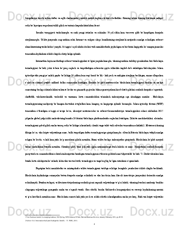 buxgalteriya  hisobi   uchun   daftar  va  aqlli   shartnomalar  yaratish   muhiti  taqdim   etishini  isbotladilar.   Shuning   uchun   bizning  kitobimiz  nafaqat
sodir bo‘layotgan voqealarni tahlil qilish va tarixni chuqurlashtirishdan iborat. 
Texnika   taraqqiyoti   tezlashmoqda   va   endi   yangi   ixtirolar   va   echimlar   50   yil   oldin   ham   tasavvur   qilib   bo‘lmaydigan   darajada
rivojlanmoqda.   Ushbu   jarayonda   eng   muhim   rolni   Internet   va   xalqaro   aloqa   kanallarining   rivojlanishi   natijasida   amalga   oshirilgan   axborot
almashinuvining tezlashishi o‘ynaydi. So‘nggi o‘n yil ichida a'zolari turli mamlakatlarda joylashgan va bir-birini haqiqatda ko‘rmagan jamoalar
tomonidan loyihalarni ishlab chiqish odatiy holga aylandi. 
Internetdan keyin navbatdagi axborot texnologiyalari to‘lqini yaqinlashmoqda, ularning muhim tarkibiy qismlaridan biri blokcheyn
texnologiyasi   bo‘ladi,   ya'ni   tobora   ko‘proq   saqlash   va   tarqatiladigan   axborotni   qayta   ishlashda   inqilob   deb   ataladigan   blokcheynlar.   Jahon
iqtisodiyotida yangi yo‘nalish paydo bo‘lishiga 10 yildan kam vaqt kerak bo‘ldi - hali yosh va endigina rivojlana boshlagan, ammo allaqachon
o‘nlab   va   ehtimol   yuzlab   milliard   dollar   sarmoyalar   kiritilgan.   Hozirda   ko‘plab   mutaxassislar   blockchain   texnologiyasi   banklar   va   moliya
sanoatining boshqa ishtirokchilari uchun to‘lovlar va qimmatli qog‘ozlar bilan operatsiyalarni hisob-kitob qilishni sezilarli darajada o‘zgartirib,
shaffoflik,   tekshiruvchanlik,   tezkorlik   va   umuman,   katta   samaradorlikni   ta'minlash   imkoniyatiga   ega   ekanligiga   aminlar   .   Blokcheyn
texnologiyasining   moliyaviy   bo‘lmagan   dasturlari   istiqbollari   ham   kengroq   va   haqiqatga   aylanib   bormoqda.   Jahon   iqtisodiy   forumi   (WEF)
tomonidan   o‘tkazilgan   so‘nggi   so‘rovga   ko‘ra,   aksariyat   mutaxassislar   va   axborot-kommunikatsiya   texnologiyalari   sohasi   rahbarlari   2025
yilgacha global yalpi ichki mahsulotning kamida 10 foizini blokcheyn platformalarida saqlashni kutishgan. Deloitte maslahatchilari, aksincha,
texnologiyani qabul qilish ancha tezroq sodir bo‘lishiga ishonishadi, chunki unga talab turli sektorlar tomonidan eshitiladi 1 . Mutaxassislarning
fikriga ko‘ra, ular kripto-valyutalarga emas, balki tarqatilgan daftar texnologiyasiga qiziqishmoqda: «Garchi Bitcoin blokcheyn tufayli amalga
oshgan  bo‘lsa-da,  u   hali   ham  juda  ko‘p   narsalarni  qilishi   mumkin.   Bizni   ushbu   boshqa   imkoniyatlar   qiziqtiradi.  Blockchain   ko‘plab   mavjud
biznes   modellarini   buzishi   mumkin.   Shunday   qilib,   bank   ishi   juda   qiyin   muammolarga   duch   kelishi   sir   emas.   Xarajatlarni   sezilarli   darajada
pasaytirish va samaradorlikni oshirish imkoniyatini beradigan texnologiyani e'tiborsiz qoldirish mas'uliyatsizlik bo‘ladi " 2 . Davlat idoralari ham
bunda katta salohiyatni ko‘rishadi, lekin ular tez-tez kutib, texnologiya va unga bog‘liq bo‘lgan xatarlarni o‘rganishadi. 
Faqatgina  ba'zi   mamlakatlar  va   mintaqalarda   ushbu  texnologiyani   tartibga  solishga  kompleks  yondashuv  ishlab   chiqila   boshlandi.
Blockchain   loyihalariga  sarmoyalar  butun   dunyoda  amalga   oshiriladi   va   ular   har  doim  ham  klassik   investitsiya  jarayonlari   doirasida  amalga
oshirilmaydi. Bundan tashqari, ushbu investitsiyalarning sezilarli qismi raqamli valyutalarga to‘g‘ri keladi, ularning kurslari markaziy banklar
chiqargan   valyutalarga   qaraganda   ancha   tez   o‘zgarib   turadi.   Shu   sababli,   barcha   blokirovka   kompaniyalari   va   xususiy   loyihalarning   narxini
to‘g‘ri hisoblash mumkin  emas. Blockchain  sanoati hali  juda yosh va aslida odatda ishonilganidan  ancha yoshroq. Endi uni kripto-valyutalar
1  New business models in emerging markets, M.J.Eyring, M.W.Johnson, H.Nair, Harvard Business Review, Jenuary-February, 2011, pp.89-95.
2  Salixov S.A. Innovatsion faoliyatni boshqarish. Darslik. – T.: TDIU, 2013.
4 