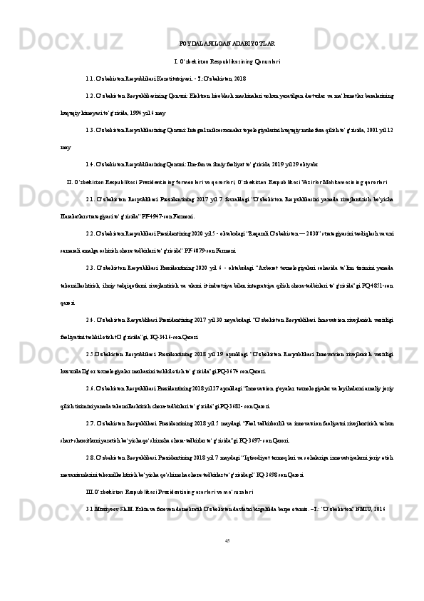 FOYDALANILGAN ADABIYOTLAR
I. O‘zbekiston Respublikasining Qonunlari
1.1. O‘zbekiston Respublikasi Konstitutsiyasi. - T.:O‘zbekiston, 2018
1.2. O‘zbekiston  Respublikasining  Qonuni:  Elektron  hisoblash mashinalari  uchun yaratilgan  dasturlar va ma‘lumotlar bazalarining
huquqiy himoyasi to‘g‘risida, 1994 yil 6 may
1.3. O‘zbekiston Respublikasining Qonuni: Integral mikrosxemalar topologiyalarini huquqiy muhofaza qilish to‘g‘risida, 2001 yil 12
may
1.4. O‘zbekiston Respublikasining Qonuni: Ilm-fan va ilmiy faoliyat to‘g‘risida, 2019 yil 29 oktyabr
II. O‘zbekiston Respublikasi Prezidentining farmonlari va qarorlari, O‘zbekiston Respublikasi Vazirlar Mahkamasining qarorlari
2.1.   O‘zbekiston   Respublikasi   Prezidentining   2017   yil   7   fevraldagi   “O‘zbekiston   Respublikasini   yanada   rivojlantirish   bo‘yicha
Harakatlar strategiyasi to‘g‘risida” PF-4947-son Farmoni.
2.2. O‘zbekiston Respublikasi Prezidentining 2020 yil 5 - oktabrdagi “Raqamli O‘zbekiston — 2030” strategiyasini tasdiqlash va uni
samarali amalga oshirish chora-tadbirlari to‘g‘risida” PF-6079-son Farmoni
2.3.   O‘zbekiston   Respublikasi   Prezidentining   2020   yil   6   -   oktabrdagi   “Axborot   texnologiyalari   sohasida   ta’lim   tizimini   yanada
takomillashtirish,   ilmiy   tadqiqotlarni   rivojlantirish   va  ularni  it-industriya   bilan   integratsiya  qilish   chora-tadbirlari   to‘g‘risida”gi   PQ-4851-son
qarori
2.4.   O‘zbekiston   Respublikasi   Prezidentining   2017   yil   30   noyabrdagi   “O‘zbekiston   Respublikasi   Innovatsion   rivojlanish   vazirligi
faoliyatini tashkil etish tO‘g‘risida”gi, PQ-3416-son Qarori 
2.5.O‘zbekiston   Respublikasi   Prezidentining   2018   yil   19   apreldagi   “O‘zbekiston   Respublikasi   Innovatsion   rivojlanish   vazirligi
huzurida Ilg‘or texnologiyalar markazini tashkil etish to‘g‘risida”gi PQ-3674 son Qarori. 
2.6. O‘zbekiston Respublikasi Prezidentining 2018 yil 27 apreldagi “Innovatsion g‘oyalar, texnologiyalar va loyihalarni amaliy joriy
qilish tizimini yanada takomillashtirish chora-tadbirlari to‘g‘rsida”gi PQ-3682- son Qarori. 
2.7.  O‘zbekiston   Respublikasi   Prezidentining   2018   yil  5  maydagi   “Faol  tadbirkorlik  va  innovatsion  faoliyatni  rivojlantirish   uchun
shart-sharoitlarni yaratish bo‘yicha qo‘shimcha chora-tadbirlar to‘g‘risida”gi PQ-3697- son Qarori. 
2.8. O‘zbekiston  Respublikasi Prezidentining 2018 yil 7 maydagi  “Iqtisodiyot tarmoqlari  va sohalariga innovatsiyalarni joriy  etish
mexanizmlarini takomillashtirish bo‘yicha qo‘shimcha chora-tadbirlar to‘g‘risidagi” PQ-3698 son Qarori
III.O‘zbekiston Respublikasi Prezidentining asarlari va ma‘ruzalari 
3.1.Mirziyoev Sh.M. Erkin va farovon demokratik O‘zbekiston davlatni birgalikda barpo etamiz. –T.: “O‘zbekiston” NMIU, 2016 
45 