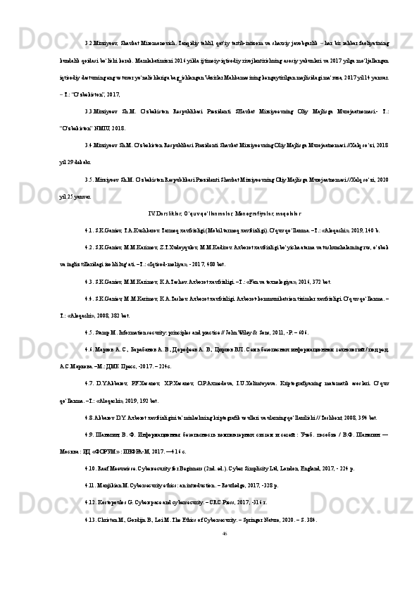 3.2.Mirziyoev,   Shavkat   Miromonovich.  Tanqidiy   tahlil,   qat‘iy   tartib-intizom   va   shaxsiy   javobgarlik     har   bir   rahbar   faoliyatining‒
kundalik qoidasi bo‘lishi kerak. Mamlakatimizni 2016 yilda ijtimoiy-iqtisodiy rivojlantirishning asosiy yakunlari va 2017 yilga mo‘ljallangan
iqtisodiy dasturning eng ustuvor yo‘nalishlariga bag‗ishlangan Vazirlar Mahkamasining kengaytirilgan majlisidagi ma‘ruza, 2017 yil 14 yanvar.
 T.: “O‘zbekiston”, 2017, 	
‒
3.3.Mirziyoev   Sh.M.   O‘zbekiston   Respublikasi   Prezidenti   SHavkat   Mirziyoevning   Oliy   Majlisga   Murojaatnomasi.-   T.:
“O‘zbekiston” NMIU, 2018. 
3.4.Mirziyoev Sh.M. O‘zbekiston Respublikasi Prezidenti Shavkat Mirziyoevning Oliy Majlisga Murojaatnomasi.//Xalq so‘zi, 2018
yil 29 dekabr. 
3.5. Mirziyoev Sh.M. O‘zbekiston Respublikasi Prezidenti Shavkat Mirziyoevning Oliy Majlisga Murojaatnomasi.//Xalq so‘zi, 2020
yil 25 yanvar.
IV. Darsliklar, O‘quv qo‘llanmalar, Monografiyalar, maqolalar
4.1. S.K.Ganiev, T.A.Kuchkarov. Tarmoq xavfsizligi (Mobil tarmoq xavfsizligi). O‘quv qo‘llanma. –T.: «Aloqachi», 2019, 140 b. 
4.2. S.K.Ganiev, M.M.Karimov, Z.T.Xudoyqulov, M.M.Kadirov. Axborot xavfsizligi bo‘yicha atama va tushunchalarning rus, o‘zbek
va ingliz tillaridagi izohli lug‘ati. –T.: «Iqtisod-moliya», - 2017, 480 bet. 
4.3. S.K.Ganiev, M.M.Karimov, K.A.Tashev. Axborot xavfsizligi. –T.: «Fan va texnologiya», 2016, 372 bet. 
4.4. S.K.Ganiev, M.M.Karimov, K.A.Tashev. Axborot xavfsizligi. Axborot-kommunikatsion tizimlar xavfsizligi. O‘quv qo‘llanma. –
T.: «Aloqachi», 2008, 382 bet. 
4.5. Stamp M. Information security: principles and practice // John Wiley & Sons, 2011, -P. – 606. 
4.6. Марков А. С., Барабанов А. В., Дорофеев А. В., Цирлов В.Л. Семь безопасных информационных технологий / под ред.
А.С.Маркова. –М.: ДМК Пресс, -2017. – 224с. 
4.7.   D.Y.Akbarov,   P.F.Xasanov,   X.P.Xasanov,   O.P.Axmedova,   I.U.Xolimtoyeva.   Kriptografiyaning   matematik   asoslari.   O‘quv
qo‘llanma. –T.: «Aloqachi», 2019, 192 bet. 
4.8. Akbarov D.Y. Axborot xavfsizligini ta’minlashning kriptografik usullari va ularning qo‘llanilishi // Toshkent, 2008, 394 bet. 
4.9.   Шаньгин,   В.   Ф.   Информационная   безопасность   компьютерных   систем   и   сетей   :   Учеб.   пособие   /   В.Ф.   Шаньгин.   —
Москва : ИД «ФОРУМ» : ИНФРА-М, 2017. —416 с. 
4.10. Raef Meeuwisse. Cybersecurity for Beginners (2nd. ed.). Cyber Simplicity Ltd, London, England, 2017, - 224 p. 
4.11. Manjikian M. Cybersecurity ethics: an introduction. – Routledge, 2017, -328 p. 
4.12. Kostopoulos G. Cyberspace and cybersecurity. – CRC Press, 2017, -316 r. 
4.13. Christen M., Gordijn B., Loi M. The Ethics of Cybersecurity. – Springer Nature, 2020. – S. 384. 
46 