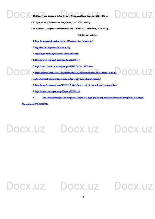 4.14. Pande J. Introduction to Cyber Security. Uttarakhand Open University, 2017, -152 p. 
4.15. Cybersecurity Fundamentals Study Guide, ISACA 2015, -196 p.
4.16. Easttom C. Computer security fundamentals. – Pearson IT Certification, 2019, -447 p.
V. Internet manbalari
5.1.  https://www.geeksforgeeks.org/role-of-blockchain-in-cybersecurity/
5.2.  http://ibm.com/topics/blockchain-security
5.3.  https://light-it.net/blog/how-does-blockchain-work/
5.4.  https://www.researchgate.net/publication/332858253
5.5.  https://reader.elsevier.com/reader/sd/pii/S131915782100207X?token
5.6.  https://www.techtarget.com/searchsecurity/tip/Top-blockchain-security-attacks-hacks-and-issues
5.7. https://www.infoguardsecurity.com/the-cybersecurity-risks-of-cryptocurrency/
5.8.  https://www.fastcompany.com/90722111/5-blockchain-security-issues-and-how-to-prevent-them
5.9.  https://www.researchgate.net/publication/327289268
5.10.   https://www.routledge.com/Design-and-Analysis-of-Cryptographic-Algorithms-in-Blockchain/Huang-Mu-Rezaeibagha-
Zhang/p/book/9781032039916
47