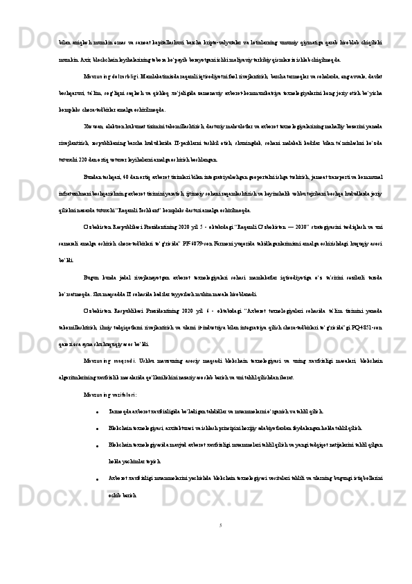 bilan   aniqlash   mumkin   emas   va   sanoat   kapitallashuvi   barcha   kripto-valyutalar   va   lotinlarning   umumiy   qiymatiga   qarab   hisoblab   chiqilishi
mumkin. Axir, blockchain loyihalarining tobora ko‘payib borayotgani ichki moliyaviy tarkibiy qismlarsiz ishlab chiqilmoqda.
Mavzuning dolzarbligi . Mamlakatimizda raqamli iqtisodiyotni faol rivojlantirish, barcha tarmoqlar va sohalarda, eng avvalo, davlat
boshqaruvi,   ta’lim,   sog‘liqni   saqlash   va   qishloq   xo‘jaligida   zamonaviy   axborot-kommunikatsiya   texnologiyalarini   keng   joriy   etish   bo‘yicha
kompleks chora-tadbirlar amalga oshirilmoqda.
Xususan, elektron hukumat tizimini takomillashtirish, dasturiy mahsulotlar va axborot texnologiyalarining mahalliy bozorini yanada
rivojlantirish,   respublikaning   barcha   hududlarida   IT-parklarni   tashkil   etish,   shuningdek,   sohani   malakali   kadrlar   bilan   ta’minlashni   ko‘zda
tutuvchi 220 dan ortiq ustuvor loyihalarni amalga oshirish boshlangan.
Bundan tashqari, 40 dan ortiq axborot tizimlari bilan integratsiyalashgan geoportalni ishga tushirish, jamoat transporti va kommunal
infratuzilmani boshqarishning axborot tizimini yaratish, ijtimoiy sohani raqamlashtirish va keyinchalik ushbu tajribani boshqa hududlarda joriy
qilishni nazarda tutuvchi “Raqamli Toshkent” kompleks dasturi amalga oshirilmoqda.
O‘zbekiston   Respublikasi   Prezidentining   2020   yil   5   -   oktabrdagi   “Raqamli   O‘zbekiston   —   2030”   strategiyasini   tasdiqlash   va   uni
samarali   amalga   oshirish   chora-tadbirlari   to‘g‘risida”   PF-6079-son   Farmoni   yuqorida   takidlaganlarimizni   amalga   oshirishdagi   huquqiy   asosi
bo‘ldi.
Bugun   kunda   jadal   rivojlanayotgan   axborot   texnologiyalari   sohasi   mamlakatlar   iqtisodiyotiga   o‘z   ta’sirini   sezilarli   tarzda
ko‘rsatmoqda. Shu maqsadda IT sohasida kadrlar tayyorlash muhim masala hisoblanadi. 
O‘zbekiston   Respublikasi   Prezidentining   2020   yil   6   -   oktabrdagi   “Axborot   texnologiyalari   sohasida   ta’lim   tizimini   yanada
takomillashtirish,   ilmiy   tadqiqotlarni   rivojlantirish   va  ularni  it-industriya   bilan   integratsiya  qilish   chora-tadbirlari   to‘g‘risida”gi   PQ-4851-son
qarori esa ayna shu huquqiy asos bo‘ldi.
Mavzuning   maqsadi.   Ushbu   mavzuning   asosiy   maqsadi   blokchain   texnologiyasi   va   uning   xavfsizligi   masalari,   blokchain
algoritmlarining xavfsizlik masalarida qo‘llanilishini nazariy asoslab berish va uni tahlil qilishdan iborat.
Mavzuning vazifalari :
 Tarmoqda axborot xavfsizligida bo‘ladigan tahdidlar va muammolarni o‘rganish va tahlil qilish.
 Blokchain texnologiyasi, arxitekturasi va ishlash prinsipini horijiy adabiyotlardan foydalangan holda tahlil qilish.
 Blokchain texnologiyasida mavjud axborot xavfsizligi muammolari tahlil qilish va yangi tadqiqot natijalarini tahlil qilgan
holda yechimlar topish
 Axborot xavfsizligi muammolarini yechishda blokchain texnologiyasi vositalari tahlili va ularning bugungi istiqbollarini
ochib berish
5 