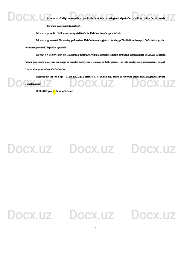  Axborot   xavfsizligi   muammolarini   yechishda   blokchain   texnologiyasi   algoritmlari   tahlili   va   xulosa   berish   hamda
tavsiyalar ishlab chiqishdan iborat.
Mavzuning obyekti . Ushbu mavzuning obekti sifatida blokchain texnologiyalari olindi.
Mavzuning predmeti . Mavzuning predmeti esa blokchain texnologiyalari, ularning qo‘llanilishi va ahamiyati, blokchain algoritlari
va ularning xavfsizlikdagi roli o‘rganiladi.
Mavzuning   amaliy   ahamiyati .   Mavzuni   o‘rganish   va   yoritish   davomida   axborot   xavfsizligi   muammolarini   yechishda   blokchain
texnologiyasi   mavzusida yozilgan xorijiy va mahalliy adabiyotlar o‘rganiladi va tahlil qilinadi, shu soha amaliyotidagi muammolar o‘rganilib
kerakli ta’vsiya va xulosa ishlab chiqaladi.
BMIning tuzilishi va hajmi . Ushbu BMI kirish, ikkita bob, beshta paragraf, xulosa va tavsiyalar hamda foydalanilgan adabiyotlar
qismidan iborat.
Ushbu BMI jami  65  betni tashkil etadi.
6 