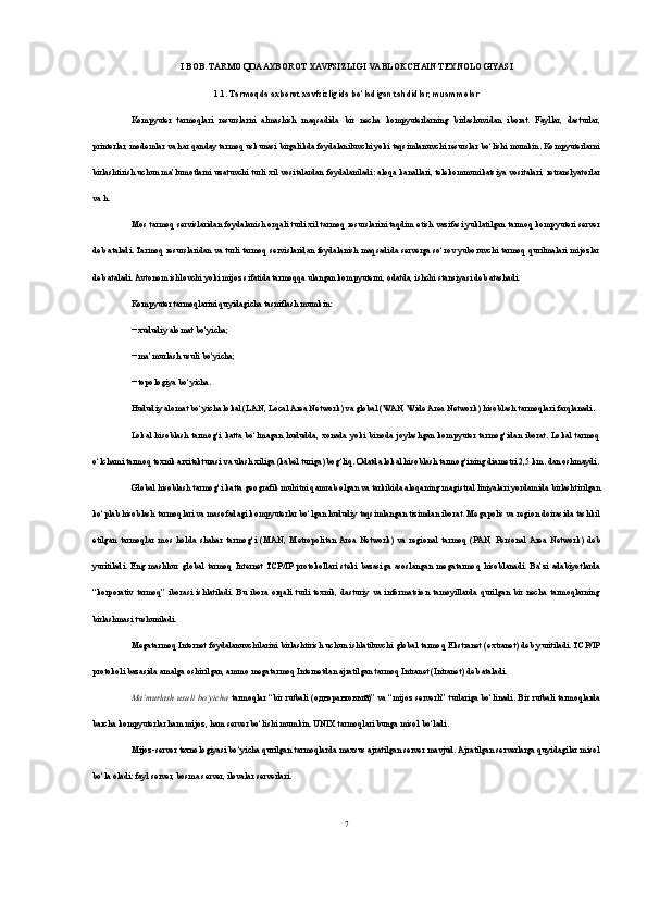 I BOB. TARMOQDA AXBOROT XAVFSIZLIGI VA BLOKCHAIN TEXNOLOGIYASI 
1.1.   Tarmoqda axborot xavfsizligi da bo‘ladigan tahdidlar, muammolar
Kompyuter   tarmoqlari   resurslarni   almashish   maqsadida   bir   necha   kompyuterlarning   birlashuvidan   iborat.   Fayllar,   dasturlar,
printerlar, modemlar va har qanday tarmoq uskunasi birgalikda foydalaniluvchi yoki taqsimlanuvchi resurslar bo‘lishi mumkin. Kompyuterlarni
birlashtirish uchun ma’lumotlarni uzatuvchi turli xil vositalardan foydalaniladi: aloqa kanallari, telekommunikatsiya vositalari, retranslyatorlar
va h.
Mos tarmoq servislaridan foydalanish orqali turli xil tarmoq resurslarini taqdim etish vazifasi yuklatilgan tarmoq kompyuteri server
deb ataladi. Tarmoq resurslaridan va turli tarmoq servislaridan foydalanish maqsadida serverga so‘rov yuboruvchi tarmoq qurilmalari mijozlar
deb ataladi. Avtonom ishlovchi yoki mijoz sifatida tarmoqqa ulangan kompyuterni, odatda, ishchi stansiyasi deb atashadi.
Kompyuter tarmoqlarini quyidagicha tasniflash mumkin:
− xududiy alomat bo‘yicha;
− ma’murlash usuli bo‘yicha;
− topologiya bo‘yicha.
Hududiy alomat bo‘yicha lokal (LAN, Local Area Network) va global (WAN, Wide Area Network) hisoblash tarmoqlari farqlanadi.
Lokal   hisoblash   tarmog‘i   katta   bo‘lmagan   hududda,   xonada  yoki   binoda  joylashgan   kompyuter  tarmog‘idan   iborat.   Lokal   tarmoq
o‘lchami tarmoq texnik arxitekturasi va ulash xiliga (kabel turiga) bog‘liq. Odatda lokal hisoblash tarmog‘ining diametri 2,5 km. dan oshmaydi.
Global hisoblash tarmog‘i katta geografik muhitni qamrab olgan va tarkibida aloqaning magistral liniyalari yordamida birlashtirilgan
ko‘plab hisoblash tarmoqlari va masofadagi kompyuterlar bo‘lgan hududiy taqsimlangan tizimdan iborat. Megapolis va region doirasida tashkil
etilgan   tarmoqlar   mos   holda   shahar   tarmog‘i   (MAN,   Metropolitan  Area   Network)   va   regional   tarmoq   (PAN,   Personal  Area   Network)   deb
yuritiladi.   Eng   mashhur   global   tarmoq   Internet   TCP/IP  protokollari   steki   bazasiga   asoslangan   megatarmoq   hisoblanadi.   Ba’zi   adabiyotlarda
“korporativ   tarmoq”   iborasi   ishlatiladi.   Bu   ibora   orqali   turli   texnik,   dasturiy   va   informatsion   tamoyillarda   qurilgan   bir   necha   tarmoqlarning
birlashmasi tushuniladi. 
Megatarmoq Internet foydalanuvchilarini birlashtirish uchun ishlatiluvchi global tarmoq Ekstranet (extranet) deb yuritiladi. TCP/IP
protokoli bazasida amalga oshirilgan, ammo megatarmoq Internetdan ajratilgan tarmoq Intranet (Intranet) deb ataladi. 
Ma’murlash usuli bo‘yicha   tarmoqlar “bir rutbali ( одноранговый )” va “mijoz serverli” turlariga bo‘linadi. Bir rutbali tarmoqlarda
barcha kompyuterlar ham mijoz, ham server bo‘lishi mumkin. UNIX tarmoqlari bunga misol bo‘ladi. 
Mijoz-server texnologiyasi bo‘yicha qurilgan tarmoqlarda maxsus ajratilgan server mavjud. Ajratilgan serverlarga quyidagilar misol
bo‘la oladi: fayl server, bosma server, ilovalar serverlari. 
7 