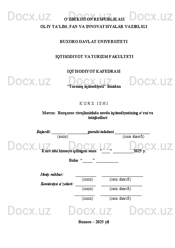  O ‘ ZBEKISTON RESPUBLIKASI 
OLIY TA ’ LIM , FAN VA INNOVATSIYALAR  VAZIRLIGI
BUXORO DAVLAT UNIVERSITETI
 IQTISODIYOT VA TURIZM FAKULTETI
IQTISODIY O T KAFEDRASI
“Tarmoq  iqtisodiyot i ”  fanidan
K U R S   I S H I
Mavzu:   Barqaror rivojlanishda savdo iqtisodiyotining o‘rni va
istiqbollari
  Bajardi: _______  ____ _____ _ guruhi talabasi  ______ ___ ________
  (imzo)                                                       (ismi sharifi)
Kurs ishi himoya qilingan sana     “____” __ ___ _____20 25  y.
Baho  “_____” ____ __ _____
      Ilmiy rahbar:            __________      ____________________ 
                (imzo)                (ismi sharifi)
     Komissiya a’zolari:   __________      ____________________ 
                (imzo)                  (ismi sharifi)
                                       __________      ____________________ 
                 (imzo)                  (ismi sharifi)
Buxoro – 20 25  yil 