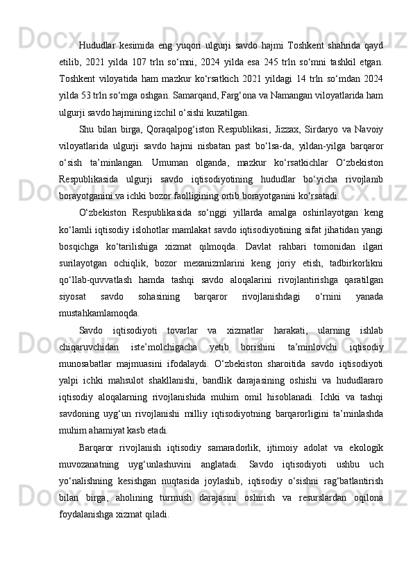 Hududlar   kesimida   eng   yuqori   ulgurji   savdo   hajmi   Toshkent   shahrida   qayd
etilib,   2021   yilda   107   trln   so‘mni,   2024   yilda   esa   245   trln   so‘mni   tashkil   etgan.
Toshkent   viloyatida   ham   mazkur   ko‘rsatkich   2021   yildagi   14   trln   so‘mdan   2024
yilda 53 trln so‘mga oshgan. Samarqand, Farg‘ona va Namangan viloyatlarida ham
ulgurji savdo hajmining izchil o‘sishi kuzatilgan.
Shu   bilan   birga,   Qoraqalpog‘iston   Respublikasi,   Jizzax,   Sirdaryo   va   Navoiy
viloyatlarida   ulgurji   savdo   hajmi   nisbatan   past   bo‘lsa-da,   yildan-yilga   barqaror
o‘sish   ta’minlangan.   Umuman   olganda,   mazkur   ko‘rsatkichlar   O‘zbekiston
Respublikasida   ulgurji   savdo   iqtisodiyotining   hududlar   bo‘yicha   rivojlanib
borayotganini va ichki bozor faolligining ortib borayotganini ko‘rsatadi.
O‘zbekiston   Respublikasida   so‘nggi   yillarda   amalga   oshirilayotgan   keng
ko‘lamli iqtisodiy islohotlar mamlakat savdo iqtisodiyotining sifat jihatidan yangi
bosqichga   ko‘tarilishiga   xizmat   qilmoqda.   Davlat   rahbari   tomonidan   ilgari
surilayotgan   ochiqlik,   bozor   mexanizmlarini   keng   joriy   etish,   tadbirkorlikni
qo‘llab-quvvatlash   hamda   tashqi   savdo   aloqalarini   rivojlantirishga   qaratilgan
siyosat   savdo   sohasining   barqaror   rivojlanishdagi   o‘rnini   yanada
mustahkamlamoqda.
Savdo   iqtisodiyoti   tovarlar   va   xizmatlar   harakati,   ularning   ishlab
chiqaruvchidan   iste’molchigacha   yetib   borishini   ta’minlovchi   iqtisodiy
munosabatlar   majmuasini   ifodalaydi.   O‘zbekiston   sharoitida   savdo   iqtisodiyoti
yalpi   ichki   mahsulot   shakllanishi,   bandlik   darajasining   oshishi   va   hududlararo
iqtisodiy   aloqalarning   rivojlanishida   muhim   omil   hisoblanadi.   Ichki   va   tashqi
savdoning   uyg‘un   rivojlanishi   milliy   iqtisodiyotning   barqarorligini   ta’minlashda
muhim ahamiyat kasb etadi.
Barqaror   rivojlanish   iqtisodiy   samaradorlik,   ijtimoiy   adolat   va   ekologik
muvozanatning   uyg‘unlashuvini   anglatadi.   Savdo   iqtisodiyoti   ushbu   uch
yo‘nalishning   kesishgan   nuqtasida   joylashib,   iqtisodiy   o‘sishni   rag‘batlantirish
bilan   birga,   aholining   turmush   darajasini   oshirish   va   resurslardan   oqilona
foydalanishga xizmat qiladi. 