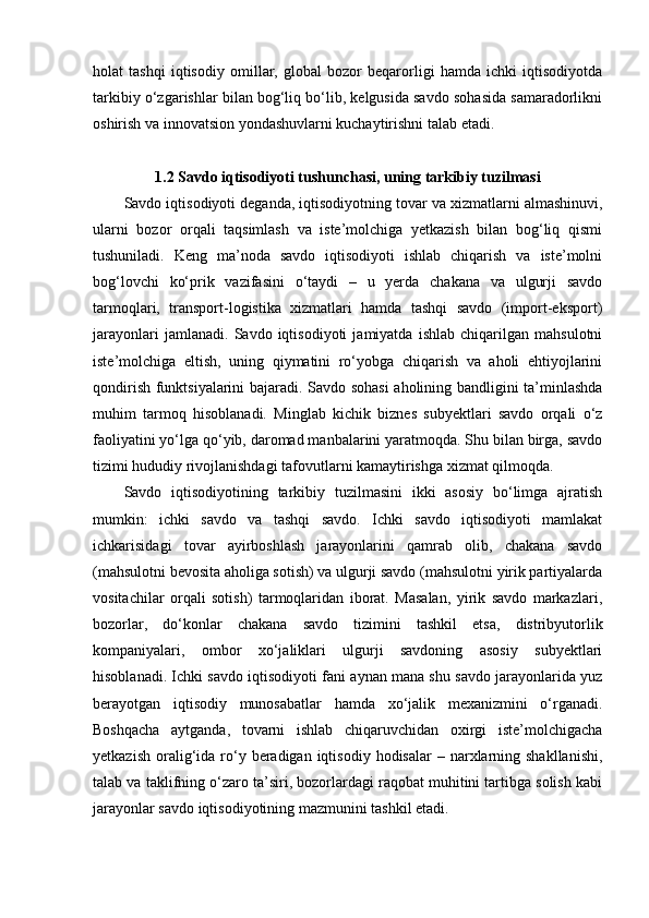 holat   tashqi   iqtisodiy   omillar,   global   bozor   beqarorligi   hamda   ichki   iqtisodiyotda
tarkibiy o‘zgarishlar bilan bog‘liq bo‘lib, kelgusida savdo sohasida samaradorlikni
oshirish va innovatsion yondashuvlarni kuchaytirishni talab etadi.
1.2 Savdo iqtisodiyoti tushunchasi, uning tarkibiy tuzilmasi
Savdo iqtisodiyoti deganda, iqtisodiyotning tovar va xizmatlarni almashinuvi,
ularni   bozor   orqali   taqsimlash   va   iste’molchiga   yetkazish   bilan   bog‘liq   qismi
tushuniladi.   Keng   ma’noda   savdo   iqtisodiyoti   ishlab   chiqarish   va   iste’molni
bog‘lovchi   ko‘prik   vazifasini   o‘taydi   –   u   yerda   chakana   va   ulgurji   savdo
tarmoqlari,   transport-logistika   xizmatlari   hamda   tashqi   savdo   (import-eksport)
jarayonlari   jamlanadi.   Savdo   iqtisodiyoti   jamiyatda   ishlab   chiqarilgan   mahsulotni
iste’molchiga   eltish,   uning   qiymatini   ro‘yobga   chiqarish   va   aholi   ehtiyojlarini
qondirish funktsiyalarini bajaradi. Savdo sohasi  aholining bandligini ta’minlashda
muhim   tarmoq   hisoblanadi.   Minglab   kichik   biznes   subyektlari   savdo   orqali   o‘z
faoliyatini yo‘lga qo‘yib, daromad manbalarini yaratmoqda. Shu bilan birga, savdo
tizimi hududiy rivojlanishdagi tafovutlarni kamaytirishga xizmat qilmoqda.
Savdo   iqtisodiyotining   tarkibiy   tuzilmasini   ikki   asosiy   bo‘limga   ajratish
mumkin:   ichki   savdo   va   tashqi   savdo.   Ichki   savdo   iqtisodiyoti   mamlakat
ichkarisidagi   tovar   ayirboshlash   jarayonlarini   qamrab   olib,   chakana   savdo
(mahsulotni bevosita aholiga sotish) va ulgurji savdo (mahsulotni yirik partiyalarda
vositachilar   orqali   sotish)   tarmoqlaridan   iborat.   Masalan,   yirik   savdo   markazlari,
bozorlar,   do‘konlar   chakana   savdo   tizimini   tashkil   etsa,   distribyutorlik
kompaniyalari,   ombor   xo‘jaliklari   ulgurji   savdoning   asosiy   subyektlari
hisoblanadi. Ichki savdo iqtisodiyoti fani aynan mana shu savdo jarayonlarida yuz
berayotgan   iqtisodiy   munosabatlar   hamda   xo‘jalik   mexanizmini   o‘rganadi.
Boshqacha   aytganda,   tovarni   ishlab   chiqaruvchidan   oxirgi   iste’molchigacha
yetkazish  oralig‘ida  ro‘y  beradigan  iqtisodiy  hodisalar  –  narxlarning  shakllanishi,
talab va taklifning o‘zaro ta’siri, bozorlardagi raqobat muhitini tartibga solish kabi
jarayonlar savdo iqtisodiyotining mazmunini tashkil etadi. 