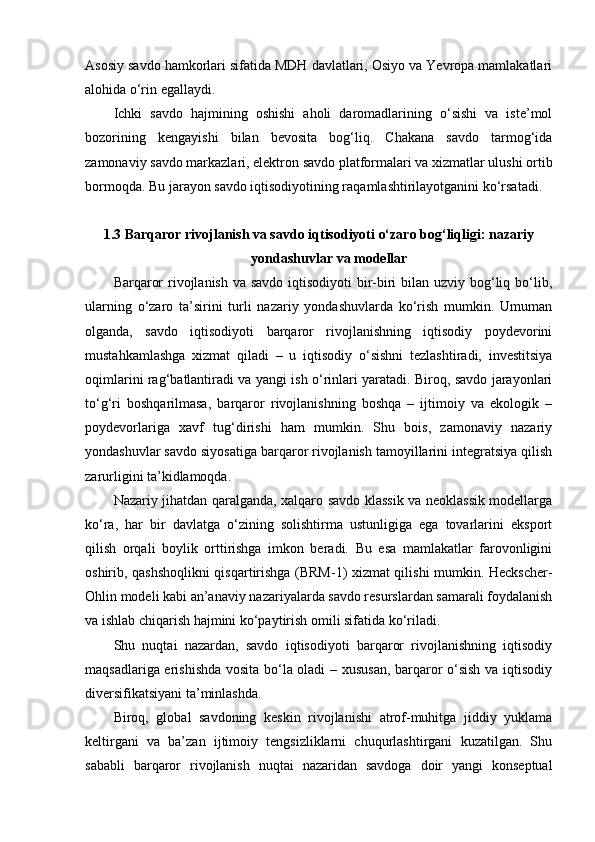 Asosiy savdo hamkorlari sifatida MDH davlatlari, Osiyo va Yevropa mamlakatlari
alohida o‘rin egallaydi.
Ichki   savdo   hajmining   oshishi   aholi   daromadlarining   o‘sishi   va   iste’mol
bozorining   kengayishi   bilan   bevosita   bog‘liq.   Chakana   savdo   tarmog‘ida
zamonaviy savdo markazlari, elektron savdo platformalari va xizmatlar ulushi ortib
bormoqda. Bu jarayon savdo iqtisodiyotining raqamlashtirilayotganini ko‘rsatadi.
1.3 Barqaror rivojlanish va savdo iqtisodiyoti o‘zaro bog‘liqligi: nazariy
yondashuvlar va modellar 
Barqaror  rivojlanish va savdo iqtisodiyoti  bir-biri  bilan uzviy bog‘liq bo‘lib,
ularning   o‘zaro   ta’sirini   turli   nazariy   yondashuvlarda   ko‘rish   mumkin.   Umuman
olganda,   savdo   iqtisodiyoti   barqaror   rivojlanishning   iqtisodiy   poydevorini
mustahkamlashga   xizmat   qiladi   –   u   iqtisodiy   o‘sishni   tezlashtiradi,   investitsiya
oqimlarini rag‘batlantiradi va yangi ish o‘rinlari yaratadi. Biroq, savdo jarayonlari
to‘g‘ri   boshqarilmasa,   barqaror   rivojlanishning   boshqa   –   ijtimoiy   va   ekologik   –
poydevorlariga   xavf   tug‘dirishi   ham   mumkin.   Shu   bois,   zamonaviy   nazariy
yondashuvlar savdo siyosatiga barqaror rivojlanish tamoyillarini integratsiya qilish
zarurligini ta’kidlamoqda. 
Nazariy jihatdan qaralganda, xalqaro savdo klassik va neoklassik modellarga
ko‘ra,   har   bir   davlatga   o‘zining   solishtirma   ustunligiga   ega   tovarlarini   eksport
qilish   orqali   boylik   orttirishga   imkon   beradi.   Bu   esa   mamlakatlar   farovonligini
oshirib, qashshoqlikni qisqartirishga (BRM-1) xizmat qilishi mumkin. Heckscher-
Ohlin modeli kabi an’anaviy nazariyalarda savdo resurslardan samarali foydalanish
va ishlab chiqarish hajmini ko‘paytirish omili sifatida ko‘riladi. 
Shu   nuqtai   nazardan,   savdo   iqtisodiyoti   barqaror   rivojlanishning   iqtisodiy
maqsadlariga erishishda vosita bo‘la oladi – xususan, barqaror o‘sish va iqtisodiy
diversifikatsiyani ta’minlashda.
Biroq,   global   savdoning   keskin   rivojlanishi   atrof-muhitga   jiddiy   yuklama
keltirgani   va   ba’zan   ijtimoiy   tengsizliklarni   chuqurlashtirgani   kuzatilgan.   Shu
sababli   barqaror   rivojlanish   nuqtai   nazaridan   savdoga   doir   yangi   konseptual 