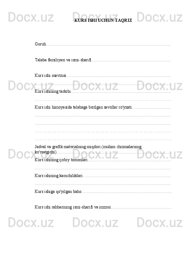 KURS ISHI UCHUN TAQRIZ
Guruh................................................................................. ................... ...............
Talaba familiyasi va ismi-sharifi............................... ................... .......................
Kurs ishi mavzusi................................................. .................... ...........................
............................................................................. ................. ............................ .. .
Kurs ishining tarkibi..................................................................... .................... ...
………………………………………………….………………………..……..
Kurs ishi himoyasida talabaga berilgan savollar ro'yxati:.... ................... ............
....................................................................................................... ................... ...
.................................................................................................... ................... ..... .
…………………………………………………………………………...……..
……………………………………………………………………...…………..
Jadval va grafik materialning miqdori (muhim chizmalarning 
ko'rsatgichi)............................................................................. ................... ......... .
Kurs ishining ijobiy tomonlari........................................... ................... .......... . ....
................................................................................................ .................. ....... . ...
Kurs ishining kamchiliklari...................................................... .................. ...... . ..
....................................................................................... .................. ................ . ...
Kurs ishiga qo'yilgan baho.......................................... ................... ................. . ....
Kurs ishi rahbar i ning ismi-sharif i va  i mzosi ............... ................... ..... .. ....... ....... . 