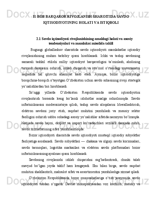II  BOB BARQAROR RIVOJLANISH SHAROITIDA SAVDO
IQTISODIYOTINING HOLATI VA ISTIQBOLI
2.1  Savdo iqtisodiyoti rivojlanishining amaldagi holati va asosiy
tendensiyalari va mamlakat misolida tahlil
Bugungi   globallashuv   sharoitida   savdo   iqtisodiyoti   mamlakatlar   iqtisodiy
rivojlanishining   muhim   tarkibiy   qismi   hisoblanadi.   Ichki   va   tashqi   savdoning
samarali   tashkil   etilishi   milliy   iqtisodiyot   barqarorligini   ta’minlash,   aholining
turmush   darajasini   oshirish,   ishlab   chiqarish   va   iste’mol   o‘rtasidagi   muvozanatni
saqlashda   hal   qiluvchi   ahamiyat   kasb   etadi.   Ayniqsa,   bozor   iqtisodiyotiga
bosqichma-bosqich o‘tayotgan O‘zbekiston uchun savdo sohasining rivoji strategik
yo‘nalishlardan biri hisoblanadi.
So‘nggi   yillarda   O‘zbekiston   Respublikasida   savdo   iqtisodiyotini
rivojlantirish   borasida   keng   ko‘lamli   islohotlar   amalga   oshirilmoqda.   Savdo
infratuzilmasini   modernizatsiya   qilish,   tashqi   savdo   aloqalarini   liberallashtirish,
elektron   savdoni   joriy   etish,   raqobat   muhitini   yaxshilash   va   xususiy   sektor
faolligini oshirish ushbu sohadagi asosiy yo‘nalishlar sifatida namoyon bo‘lmoqda.
Natijada   savdo   hajmi,   eksport   va   import   ko‘rsatkichlari   sezilarli   darajada   oshib,
savdo xizmatlarining sifati yaxshilanmoqda.
Bozor iqtisodiyoti  sharoitida savdo iqtisodiyoti mustaqil  iqtisodiy subyektlar
faoliyatiga asoslanadi. Savdo subyektlari — chakana va ulgurji savdo korxonalari,
savdo   tarmoqlari,   logistika   markazlari   va   elektron   savdo   platformalari   bozor
infratuzilmasining ajralmas qismi hisoblanadi.
Savdoning   rivojlanishi   ishlab   chiqarishni   rag‘batlantiradi,   chunki   talab
mavjud   bo‘lgan   joyda   taklif   ham   kengayadi.   Shu   bilan   birga,   savdo   raqobat
muhitini shakllantirib, mahsulot sifati va assortimentini yaxshilashga xizmat qiladi.
O‘zbekiston   Respublikasida   bozor   munosabatlariga   o‘tish   jarayonida   savdo
iqtisodiyoti   tubdan   o‘zgardi.   Davlat   monopoliyasidan   voz   kechilib,   xususiy   va 