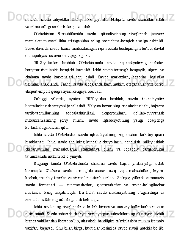 nodavlat savdo subyektlari faoliyati kengaytirildi. Natijada savdo xizmatlari sifati
va xilma-xilligi sezilarli darajada oshdi.
O‘zbekiston   Respublikasida   savdo   iqtisodiyotining   rivojlanish   jarayoni
mamlakat   mustaqillikka   erishganidan   so‘ng   bosqichma-bosqich   amalga   oshirildi.
Sovet davrida savdo tizimi markazlashgan reja asosida boshqarilgan bo‘lib, davlat
monopoliyasi ustuvor mavqega ega edi. 
2018-yillardan   boshlab   O‘zbekistonda   savdo   iqtisodiyotining   nisbatan
barqaror   rivojlanish   bosqichi   kuzatildi.  Ichki   savdo   tarmog‘i   kengayib,   ulgurji   va
chakana   savdo   korxonalari   soni   oshdi.   Savdo   markazlari,   bozorlar,   logistika
tizimlari  shakllandi. Tashqi  savdo aloqalarida ham muhim  o‘zgarishlar yuz berib,
eksport-import geografiyasi kengaya boshladi.
So‘nggi   yillarda,   ayniqsa   2020-yildan   boshlab,   savdo   iqtisodiyotini
liberallashtirish jarayoni jadallashdi. Valyuta bozorining erkinlashtirilishi, bojxona
tartib-taomillarining   soddalashtirilishi,   eksportchilarni   qo‘llab-quvvatlash
mexanizmlarining   joriy   etilishi   savdo   iqtisodiyotining   yangi   bosqichga
ko‘tarilishiga xizmat qildi.
Ichki   savdo   O‘zbekiston   savdo   iqtisodiyotining   eng   muhim   tarkibiy   qismi
hisoblanadi.   Ichki   savdo   aholining   kundalik   ehtiyojlarini   qondirish,   milliy   ishlab
chiqaruvchilar   mahsulotlarini   realizatsiya   qilish   va   iqtisodiy   barqarorlikni
ta’minlashda muhim rol o‘ynaydi.
Bugungi   kunda   O‘zbekistonda   chakana   savdo   hajmi   yildan-yilga   oshib
bormoqda.   Chakana   savdo   tarmog‘ida   asosan   oziq-ovqat   mahsulotlari,   kiyim-
kechak, maishiy texnika va xizmatlar ustunlik qiladi. So‘nggi yillarda zamonaviy
savdo   formatlari   —   supermarketlar,   gipermarketlar   va   savdo-ko‘ngilochar
markazlar   keng   tarqalmoqda.   Bu   holat   savdo   madaniyatining   o‘zgarishiga   va
xizmatlar sifatining oshishiga olib kelmoqda.
Ichki   savdoning   rivojlanishida   kichik   biznes   va   xususiy   tadbirkorlik   muhim
o‘rin tutadi. Savdo sohasida faoliyat yuritayotgan subyektlarning aksariyati kichik
biznes vakillaridan iborat bo‘lib, ular aholi bandligini ta’minlashda muhim ijtimoiy
vazifani   bajaradi.   Shu   bilan   birga,   hududlar   kesimida   savdo   rivoji   notekis   bo‘lib, 