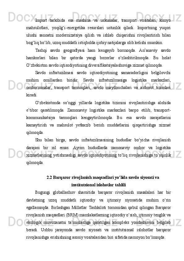 Import   tarkibida   esa   mashina   va   uskunalar,   transport   vositalari,   kimyo
mahsulotlari,   yoqilg‘i-energetika   resurslari   ustunlik   qiladi.   Importning   yuqori
ulushi   sanoatni   modernizatsiya   qilish   va   ishlab   chiqarishni   rivojlantirish   bilan
bog‘liq bo‘lib, uzoq muddatli istiqbolda ijobiy natijalarga olib kelishi mumkin.
Tashqi   savdo   geografiyasi   ham   kengayib   bormoqda.   An’anaviy   savdo
hamkorlari   bilan   bir   qatorda   yangi   bozorlar   o‘zlashtirilmoqda.   Bu   holat
O‘zbekiston savdo iqtisodiyotining diversifikatsiyalashuviga xizmat qilmoqda.
Savdo   infratuzilmasi   savdo   iqtisodiyotining   samaradorligini   belgilovchi
muhim   omillardan   biridir.   Savdo   infratuzilmasiga   logistika   markazlari,
omborxonalar,   transport   tarmoqlari,   savdo   maydonchalari   va   axborot   tizimlari
kiradi.
O‘zbekistonda   so‘nggi   yillarda   logistika   tizimini   rivojlantirishga   alohida
e’tibor   qaratilmoqda.   Zamonaviy   logistika   markazlari   barpo   etilib,   transport-
kommunikatsiya   tarmoqlari   kengaytirilmoqda.   Bu   esa   savdo   xarajatlarini
kamaytirish   va   mahsulot   yetkazib   berish   muddatlarini   qisqartirishga   xizmat
qilmoqda.
Shu   bilan   birga,   savdo   infratuzilmasining   hududlar   bo‘yicha   rivojlanish
darajasi   bir   xil   emas.   Ayrim   hududlarda   zamonaviy   ombor   va   logistika
xizmatlarining yetishmasligi  savdo iqtisodiyotining to‘liq rivojlanishiga to‘sqinlik
qilmoqda.
2.2 Barqaror rivojlanish maqsadlari yo’lida savdo siyosati va
institutsional islohotlar tahlili
Bugungi   globallashuv   sharoitida   barqaror   rivojlanish   masalalari   har   bir
davlatning   uzoq   muddatli   iqtisodiy   va   ijtimoiy   siyosatida   muhim   o‘rin
egallamoqda.   Birlashgan   Millatlar   Tashkiloti   tomonidan   qabul   qilingan   Barqaror
rivojlanish maqsadlari (BRM) mamlakatlarning iqtisodiy o‘sish, ijtimoiy tenglik va
ekologik   muvozanatni   ta’minlashga   qaratilgan   kompleks   yondashuvini   belgilab
beradi.   Ushbu   jarayonda   savdo   siyosati   va   institutsional   islohotlar   barqaror
rivojlanishga erishishning asosiy vositalaridan biri sifatida namoyon bo‘lmoqda. 