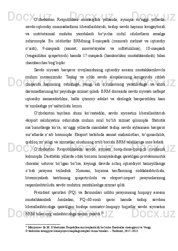 O‘zbekiston   Respublikasi   mustaqillik   yillarida,   ayniqsa   so‘nggi   yillarda,
savdo-iqtisodiy munosabatlarni liberallashtirish, tashqi savdo hajmini kengaytirish
va   institutsional   muhitni   yaxshilash   bo‘yicha   izchil   islohotlarni   amalga
oshirmoqda.   Bu   islohotlar   BRMning   8-maqsadi   (munosib   mehnat   va   iqtisodiy
o‘sish),   9-maqsadi   (sanoat,   innovatsiyalar   va   infratuzilma),   10-maqsadi
(tengsizlikni   qisqartirish)   hamda   17-maqsadi   (hamkorlikni   mustahkamlash)   bilan
chambarchas bog‘liqdir.
Savdo   siyosati   barqaror   rivojlanishning   iqtisodiy   asosini   mustahkamlovchi
muhim   mexanizmdir.   Tashqi   va   ichki   savdo   aloqalarining   kengayishi   ishlab
chiqarish   hajmining   oshishiga,   yangi   ish   o‘rinlarining   yaratilishiga   va   aholi
daromadlarining ko‘payishiga xizmat qiladi. BRM doirasida savdo siyosati nafaqat
iqtisodiy   samaradorlikni,   balki   ijtimoiy   adolat   va   ekologik   barqarorlikni   ham
ta’minlashga yo‘naltirilishi lozim.
O‘zbekiston   tajribasi   shuni   ko‘rsatadiki,   savdo   siyosatini   liberallashtirish
eksport   salohiyatini   oshirishda   muhim   omil   bo‘lib   xizmat   qilmoqda.   Statistik
ma’lumotlarga   ko‘ra,   so‘nggi   yillarda   mamlakat   tashqi   savdo   aylanmasi   barqaror
sur’atlarda   o‘sib   bormoqda.   Eksport   tarkibida   sanoat   mahsulotlari,   to‘qimachilik,
qishloq xo‘jaligi va xizmatlar ulushining ortib borishi BRM talablariga mos keladi.
O‘zbekiston   Respublikasida   savdo   siyosati   bosqichma-bosqich   rivojlanib
kelmoqda. Dastlabki yillarda ichki bozorni himoyalashga qaratilgan proteksionistik
choralar   ustuvor   bo‘lgan   bo‘lsa,   keyingi   davrda   ochiq   iqtisodiyot   tamoyillariga
o‘tish   jarayoni   tezlashdi.   Xususan,   bojxona   tariflarining   soddalashtirilishi,
litsenziyalash   tartibining   qisqartirilishi   va   eksport-import   jarayonlarining
raqamlashtirilishi savdo muhitini yaxshilashga xizmat qildi.
Prezident   qarorlari   (PQ)   va   farmonlari   ushbu   jarayonning   huquqiy   asosini
mustahkamladi.   Jumladan,   PQ–60-sonli   qaror   hamda   tashqi   savdoni
liberallashtirishga   qaratilgan   boshqa   normativ-huquqiy   hujjatlar   savdo   siyosatini
BRM bilan uyg‘unlashtirishga zamin yaratdi. 11
11
 Mirziyoyev Sh.M. O‘zbekiston Respublikasini rivojlantirish bo‘yicha Harakatlar strategiyasi va Yangi 
O‘zbekiston taraqqiyot konsepsiyasi haqidagi nutqlari va ma’ruzalari. – Toshkent, 2017–2023. 