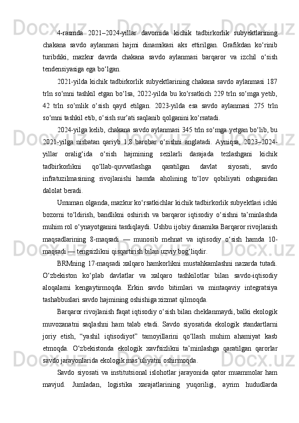 4-rasmda   2021–2024-yillar   davomida   kichik   tadbirkorlik   subyektlarining
chakana   savdo   aylanmasi   hajmi   dinamikasi   aks   ettirilgan.   Grafikdan   ko‘rinib
turibdiki,   mazkur   davrda   chakana   savdo   aylanmasi   barqaror   va   izchil   o‘sish
tendensiyasiga ega bo‘lgan.
2021-yilda kichik tadbirkorlik subyektlarining chakana  savdo aylanmasi  187
trln so‘mni  tashkil  etgan bo‘lsa, 2022-yilda bu ko‘rsatkich 229 trln so‘mga yetib,
42   trln   so‘mlik   o‘sish   qayd   etilgan.   2023-yilda   esa   savdo   aylanmasi   275   trln
so‘mni tashkil etib, o‘sish sur’ati saqlanib qolganini ko‘rsatadi.
2024-yilga kelib, chakana savdo aylanmasi 345 trln so‘mga yetgan bo‘lib, bu
2021-yilga   nisbatan   qariyb   1,8   barobar   o‘sishni   anglatadi.   Ayniqsa,   2023–2024-
yillar   oralig‘ida   o‘sish   hajmining   sezilarli   darajada   tezlashgani   kichik
tadbirkorlikni   qo‘llab-quvvatlashga   qaratilgan   davlat   siyosati,   savdo
infratuzilmasining   rivojlanishi   hamda   aholining   to‘lov   qobiliyati   oshganidan
dalolat beradi.
Umuman olganda, mazkur ko‘rsatkichlar kichik tadbirkorlik subyektlari ichki
bozorni   to‘ldirish,   bandlikni   oshirish   va   barqaror   iqtisodiy   o‘sishni   ta’minlashda
muhim rol o‘ynayotganini tasdiqlaydi. Ushbu ijobiy dinamika Barqaror rivojlanish
maqsadlarining   8-maqsadi   —   munosib   mehnat   va   iqtisodiy   o‘sish   hamda   10-
maqsadi — tengsizlikni qisqartirish bilan uzviy bog‘liqdir.
BRMning   17-maqsadi   xalqaro   hamkorlikni   mustahkamlashni   nazarda   tutadi.
O‘zbekiston   ko‘plab   davlatlar   va   xalqaro   tashkilotlar   bilan   savdo-iqtisodiy
aloqalarni   kengaytirmoqda.   Erkin   savdo   bitimlari   va   mintaqaviy   integratsiya
tashabbuslari savdo hajmining oshishiga xizmat qilmoqda.
Barqaror rivojlanish faqat iqtisodiy o‘sish bilan cheklanmaydi, balki ekologik
muvozanatni   saqlashni   ham   talab   etadi.   Savdo   siyosatida   ekologik   standartlarni
joriy   etish,   “yashil   iqtisodiyot”   tamoyillarini   qo‘llash   muhim   ahamiyat   kasb
etmoqda.   O‘zbekistonda   ekologik   xavfsizlikni   ta’minlashga   qaratilgan   qarorlar
savdo jarayonlarida ekologik mas’uliyatni oshirmoqda.
Savdo   siyosati   va   institutsional   islohotlar   jarayonida   qator   muammolar   ham
mavjud.   Jumladan,   logistika   xarajatlarining   yuqoriligi,   ayrim   hududlarda 