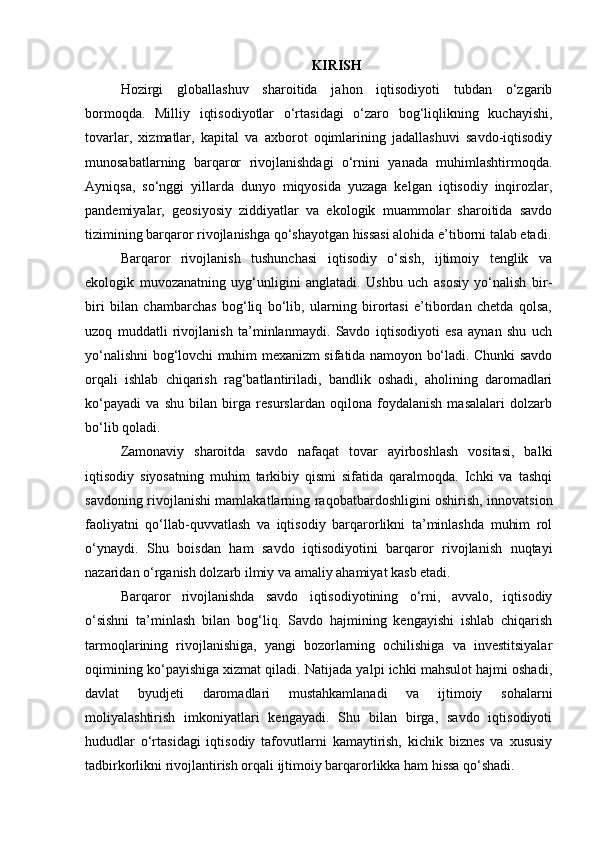 KIRISH
Hozirgi   globallashuv   sharoitida   jahon   iqtisodiyoti   tubdan   o‘zgarib
bormoqda.   Milliy   iqtisodiyotlar   o‘rtasidagi   o‘zaro   bog‘liqlikning   kuchayishi,
tovarlar,   xizmatlar,   kapital   va   axborot   oqimlarining   jadallashuvi   savdo-iqtisodiy
munosabatlarning   barqaror   rivojlanishdagi   o‘rnini   yanada   muhimlashtirmoqda.
Ayniqsa,   so‘nggi   yillarda   dunyo   miqyosida   yuzaga   kelgan   iqtisodiy   inqirozlar,
pandemiyalar,   geosiyosiy   ziddiyatlar   va   ekologik   muammolar   sharoitida   savdo
tizimining barqaror rivojlanishga qo‘shayotgan hissasi alohida e’tiborni talab etadi.
Barqaror   rivojlanish   tushunchasi   iqtisodiy   o‘sish,   ijtimoiy   tenglik   va
ekologik   muvozanatning   uyg‘unligini   anglatadi.   Ushbu   uch   asosiy   yo‘nalish   bir-
biri   bilan   chambarchas   bog‘liq   bo‘lib,   ularning   birortasi   e’tibordan   chetda   qolsa,
uzoq   muddatli   rivojlanish   ta’minlanmaydi.   Savdo   iqtisodiyoti   esa   aynan   shu   uch
yo‘nalishni bog‘lovchi muhim mexanizm sifatida namoyon bo‘ladi. Chunki savdo
orqali   ishlab   chiqarish   rag‘batlantiriladi,   bandlik   oshadi,   aholining   daromadlari
ko‘payadi   va   shu   bilan   birga   resurslardan   oqilona   foydalanish   masalalari   dolzarb
bo‘lib qoladi.
Zamonaviy   sharoitda   savdo   nafaqat   tovar   ayirboshlash   vositasi,   balki
iqtisodiy   siyosatning   muhim   tarkibiy   qismi   sifatida   qaralmoqda.   Ichki   va   tashqi
savdoning rivojlanishi mamlakatlarning raqobatbardoshligini oshirish, innovatsion
faoliyatni   qo‘llab-quvvatlash   va   iqtisodiy   barqarorlikni   ta’minlashda   muhim   rol
o‘ynaydi.   Shu   boisdan   ham   savdo   iqtisodiyotini   barqaror   rivojlanish   nuqtayi
nazaridan o‘rganish dolzarb ilmiy va amaliy ahamiyat kasb etadi.
Barqaror   rivojlanishda   savdo   iqtisodiyotining   o‘rni,   avvalo,   iqtisodiy
o‘sishni   ta’minlash   bilan   bog‘liq.   Savdo   hajmining   kengayishi   ishlab   chiqarish
tarmoqlarining   rivojlanishiga,   yangi   bozorlarning   ochilishiga   va   investitsiyalar
oqimining ko‘payishiga xizmat qiladi. Natijada yalpi ichki mahsulot hajmi oshadi,
davlat   byudjeti   daromadlari   mustahkamlanadi   va   ijtimoiy   sohalarni
moliyalashtirish   imkoniyatlari   kengayadi.   Shu   bilan   birga,   savdo   iqtisodiyoti
hududlar   o‘rtasidagi   iqtisodiy   tafovutlarni   kamaytirish,   kichik   biznes   va   xususiy
tadbirkorlikni rivojlantirish orqali ijtimoiy barqarorlikka ham hissa qo‘shadi. 