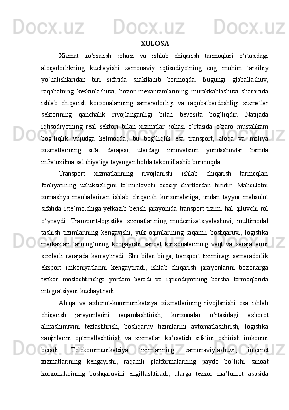 XULOSA
Xizmat   ko‘rsatish   sohasi   va   ishlab   chiqarish   tarmoqlari   o‘rtasidagi
aloqadorlikning   kuchayishi   zamonaviy   iqtisodiyotning   eng   muhim   tarkibiy
yo‘nalishlaridan   biri   sifatida   shakllanib   bormoqda.   Bugungi   globallashuv,
raqobatning   keskinlashuvi,   bozor   mexanizmlarining   murakkablashuvi   sharoitida
ishlab   chiqarish   korxonalarining   samaradorligi   va   raqobatbardoshligi   xizmatlar
sektorining   qanchalik   rivojlanganligi   bilan   bevosita   bog‘liqdir.   Natijada
iqtisodiyotning   real   sektori   bilan   xizmatlar   sohasi   o‘rtasida   o‘zaro   mustahkam
bog‘liqlik   vujudga   kelmoqda,   bu   bog‘liqlik   esa   transport,   aloqa   va   moliya
xizmatlarining   sifat   darajasi,   ulardagi   innovatsion   yondashuvlar   hamda
infratuzilma salohiyatiga tayangan holda takomillashib bormoqda.
Transport   xizmatlarining   rivojlanishi   ishlab   chiqarish   tarmoqlari
faoliyatining   uzluksizligini   ta’minlovchi   asosiy   shartlardan   biridir.   Mahsulotni
xomashyo   manbalaridan   ishlab   chiqarish   korxonalariga,   undan   tayyor   mahsulot
sifatida   iste’molchiga   yetkazib   berish   jarayonida   transport   tizimi   hal   qiluvchi   rol
o‘ynaydi.   Transport-logistika   xizmatlarining   modernizatsiyalashuvi,   multimodal
tashish   tizimlarining   kengayishi,   yuk   oqimlarining   raqamli   boshqaruvi,   logistika
markazlari   tarmog‘ining   kengayishi   sanoat   korxonalarining   vaqt   va   xarajatlarini
sezilarli   darajada   kamaytiradi.   Shu   bilan   birga,   transport   tizimidagi   samaradorlik
eksport   imkoniyatlarini   kengaytiradi,   ishlab   chiqarish   jarayonlarini   bozorlarga
tezkor   moslashtirishga   yordam   beradi   va   iqtisodiyotning   barcha   tarmoqlarida
integratsiyani kuchaytiradi.
Aloqa   va   axborot-kommunikatsiya   xizmatlarining   rivojlanishi   esa   ishlab
chiqarish   jarayonlarini   raqamlashtirish,   korxonalar   o‘rtasidagi   axborot
almashinuvini   tezlashtirish,   boshqaruv   tizimlarini   avtomatlashtirish,   logistika
zanjirlarini   optimallashtirish   va   xizmatlar   ko‘rsatish   sifatini   oshirish   imkonini
beradi.   Telekommunikatsiya   tizimlarining   zamonaviylashuvi,   internet
xizmatlarining   kengayishi,   raqamli   platformalarning   paydo   bo‘lishi   sanoat
korxonalarining   boshqaruvini   engillashtiradi,   ularga   tezkor   ma’lumot   asosida 