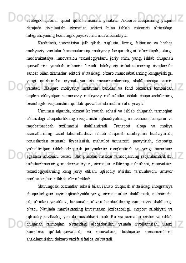 strategik   qarorlar   qabul   qilish   imkonini   yaratadi.   Axborot   aloqasining   yuqori
darajada   rivojlanishi   xizmatlar   sektori   bilan   ishlab   chiqarish   o‘rtasidagi
integratsiyaning texnologik poydevorini mustahkamlaydi.
Kreditlash,   investitsiya   jalb   qilish,   sug‘urta,   lizing,   faktorinq   va   boshqa
moliyaviy   vositalar   korxonalarning   moliyaviy   barqarorligini   ta’minlaydi,   ularga
modernizatsiya,   innovatsion   texnologiyalarni   joriy   etish,   yangi   ishlab   chiqarish
quvvatlarini   yaratish   imkonini   beradi.   Moliyaviy   infratuzilmaning   rivojlanishi
sanoat   bilan   xizmatlar   sektori   o‘rtasidagi   o‘zaro   munosabatlarning   kengayishiga,
yangi   qo‘shimcha   qiymat   yaratish   mexanizmlarining   shakllanishiga   zamin
yaratadi.   Xalqaro   moliyaviy   institutlar,   banklar   va   fond   bozorlari   tomonidan
taqdim   etilayotgan   zamonaviy   moliyaviy   mahsulotlar   ishlab   chiqaruvchilarning
texnologik rivojlanishini qo‘llab-quvvatlashda muhim rol o‘ynaydi.
Umuman   olganda,   xizmat   ko‘rsatish   sohasi   va   ishlab   chiqarish   tarmoqlari
o‘rtasidagi   aloqadorlikning   rivojlanishi   iqtisodiyotning   innovatsion,   barqaror   va
raqobatbardosh   tuzilmasini   shakllantiradi.   Transport,   aloqa   va   moliya
xizmatlarining   izchil   takomillashuvi   ishlab   chiqarish   salohiyatini   kuchaytirish,
resurslardan   samarali   foydalanish,   mahsulot   tannarxini   pasaytirish,   eksportga
yo‘naltirilgan   ishlab   chiqarish   jarayonlarini   rivojlantirish   va   yangi   bozorlarni
egallash   imkonini   beradi.   Shu   jihatdan   mazkur   tarmoqlarning   raqamlashtirilishi,
infratuzilmasining   modernizatsiyasi,   xizmatlar   sifatining   oshirilishi,   innovatsion
texnologiyalarning   keng   joriy   etilishi   iqtisodiy   o‘sishni   ta’minlovchi   ustuvor
omillardan biri sifatida e’tirof etiladi.
Shuningdek,   xizmatlar   sohasi   bilan   ishlab   chiqarish   o‘rtasidagi   integratsiya
chuqurlashgani   sayin   iqtisodiyotda   yangi   xizmat   turlari   shakllanadi,   qo‘shimcha
ish   o‘rinlari   yaratiladi,   korxonalar   o‘zaro   hamkorlikning   zamonaviy   shakllariga
o‘tadi.   Natijada   mamlakatning   investitsion   jozibadorligi,   eksport   salohiyati   va
iqtisodiy  xavfsizligi   yanada   mustahkamlanadi.   Bu   esa   xizmatlar   sektori   va   ishlab
chiqarish   tarmoqlari   o‘rtasidagi   aloqadorlikni   yanada   rivojlantirish,   ularni
kompleks   qo‘llab-quvvatlash   va   innovatsion   boshqaruv   mexanizmlarini
shakllantirishni dolzarb vazifa sifatida ko‘rsatadi. 