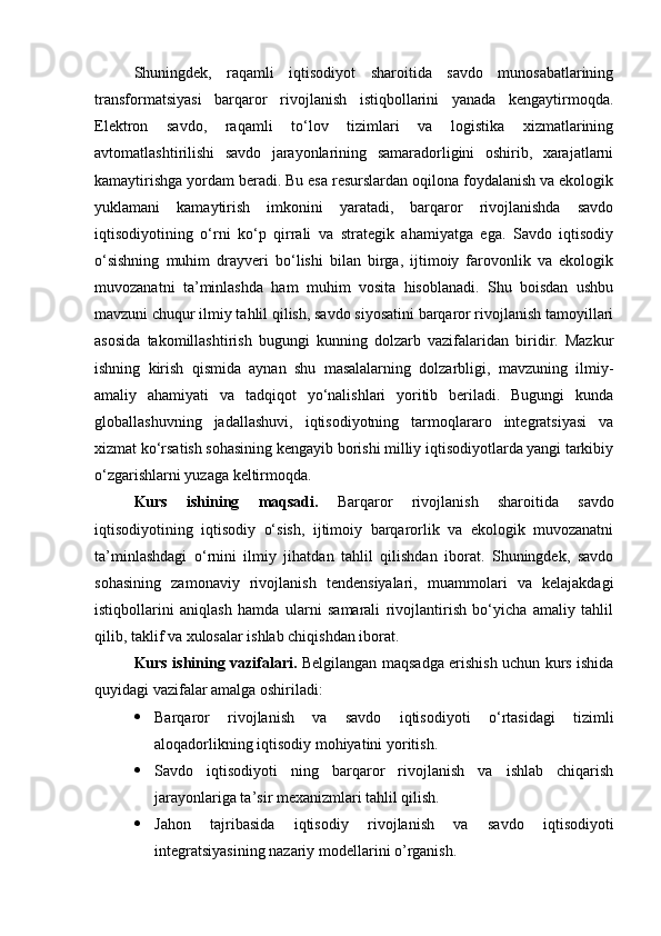 Shuningdek,   raqamli   iqtisodiyot   sharoitida   savdo   munosabatlarining
transformatsiyasi   barqaror   rivojlanish   istiqbollarini   yanada   kengaytirmoqda.
Elektron   savdo,   raqamli   to‘lov   tizimlari   va   logistika   xizmatlarining
avtomatlashtirilishi   savdo   jarayonlarining   samaradorligini   oshirib,   xarajatlarni
kamaytirishga yordam beradi. Bu esa resurslardan oqilona foydalanish va ekologik
yuklamani   kamaytirish   imkonini   yaratadi,   barqaror   rivojlanishda   savdo
iqtisodiyotining   o‘rni   ko‘p   qirrali   va   strategik   ahamiyatga   ega.   Savdo   iqtisodiy
o‘sishning   muhim   drayveri   bo‘lishi   bilan   birga,   ijtimoiy   farovonlik   va   ekologik
muvozanatni   ta’minlashda   ham   muhim   vosita   hisoblanadi.   Shu   boisdan   ushbu
mavzuni chuqur ilmiy tahlil qilish, savdo siyosatini barqaror rivojlanish tamoyillari
asosida   takomillashtirish   bugungi   kunning   dolzarb   vazifalaridan   biridir.   Mazkur
ishning   kirish   qismida   aynan   shu   masalalarning   dolzarbligi,   mavzuning   ilmiy-
amaliy   ahamiyati   va   tadqiqot   yo‘nalishlari   yoritib   beriladi.   Bugungi   kunda
globallashuvning   jadallashuvi,   iqtisodiyotning   tarmoqlararo   integratsiyasi   va
xizmat ko‘rsatish sohasining kengayib borishi milliy iqtisodiyotlarda yangi tarkibiy
o‘zgarishlarni yuzaga keltirmoqda. 
Kurs   ishining   maqsadi.   Barqaror   rivojlanish   sharoitida   savdo
iqtisodiyotining   iqtisodiy   o‘sish,   ijtimoiy   barqarorlik   va   ekologik   muvozanatni
ta’minlashdagi   o‘rnini   ilmiy   jihatdan   tahlil   qilishdan   iborat.   Shuningdek,   savdo
sohasining   zamonaviy   rivojlanish   tendensiyalari,   muammolari   va   kelajakdagi
istiqbollarini   aniqlash   hamda   ularni   samarali   rivojlantirish   bo‘yicha   amaliy   tahlil
qilib, taklif va xulosalar ishlab chiqishdan iborat. 
Kurs ishining vazifalari.   Belgilangan maqsadga erishish uchun kurs ishida
quyidagi vazifalar amalga oshiriladi:
 Barqaror   rivojlanish   va   savdo   iqtisodiyoti   o‘rtasidagi   tizimli
aloqadorlikning iqtisodiy mohiyatini  yoritish.
 Savdo   iqtisodiyoti   ning   barqaror   rivojlanish   va   ishlab   chiqarish
jarayonlariga ta’sir mexanizmlari tahlil qilish.
 Jahon   tajribasida   iqtisodiy   rivojlanish   va   savdo   iqtisodiyoti
integratsiyasining nazariy modellari ni o’rganish. 