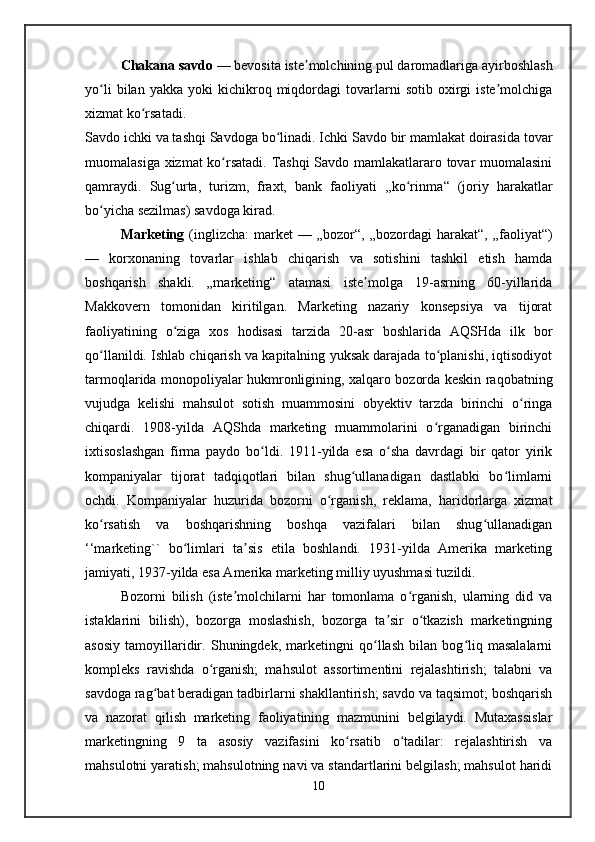 Chakana savdo  — bevosita iste molchining pul daromadlariga ayirboshlashʼ
yo li   bilan  yakka   yoki   kichikroq   miqdordagi   tovarlarni   sotib   oxirgi   iste molchiga	
ʻ ʼ
xizmat ko rsatadi. 	
ʻ
Savdo ichki va tashqi Savdoga bo linadi. Ichki Savdo bir mamlakat doirasida tovar	
ʻ
muomalasiga xizmat ko rsatadi. Tashqi Savdo mamlakatlararo tovar muomalasini	
ʻ
qamraydi.   Sug urta,   turizm,   fraxt,   bank   faoliyati   ,,ko rinma	
ʻ ʻ “   (joriy   harakatlar
bo yicha sezilmas) savdoga kirad.	
ʻ
Marketing   (inglizcha:   market  —  „bozor“,  „bozordagi  harakat“,   „faoliyat“)
—   korxonaning   tovarlar   ishlab   chiqarish   va   sotishini   tashkil   etish   hamda
boshqarish   shakli.   „marketing“   atamasi   iste molga   19-asrning   60-yillarida	
ʼ
Makkovern   tomonidan   kiritilgan.   Marketing   nazariy   konsepsiya   va   tijorat
faoliyatining   o ziga   xos   hodisasi   tarzida   20-asr   boshlarida   AQSHda   ilk   bor	
ʻ
qo llanildi. Ishlab chiqarish va kapitalning yuksak darajada to planishi, iqtisodiyot	
ʻ ʻ
tarmoqlarida monopoliyalar hukmronligining, xalqaro bozorda keskin raqobatning
vujudga   kelishi   mahsulot   sotish   muammosini   obyektiv   tarzda   birinchi   o ringa	
ʻ
chiqardi.   1908-yilda   AQShda   marketing   muammolarini   o rganadigan   birinchi	
ʻ
ixtisoslashgan   firma   paydo   bo ldi.   1911-yilda   esa   o sha   davrdagi   bir   qator   yirik	
ʻ ʻ
kompaniyalar   tijorat   tadqiqotlari   bilan   shug ullanadigan   dastlabki   bo limlarni	
ʻ ʻ
ochdi.   Kompaniyalar   huzurida   bozorni   o rganish,   reklama,   haridorlarga   xizmat	
ʻ
ko rsatish   va   boshqarishning   boshqa   vazifalari   bilan   shug ullanadigan	
ʻ ʻ
‘‘marketing``   bo limlari   ta sis   etila   boshlandi.   1931-yilda   Amerika   marketing	
ʻ ʼ
jamiyati, 1937-yilda esa Amerika marketing milliy uyushmasi tuzildi. 
Bozorni   bilish   (iste molchilarni   har   tomonlama   o rganish,   ularning   did   va	
ʼ ʻ
istaklarini   bilish),   bozorga   moslashish,   bozorga   ta sir   o tkazish   marketingning	
ʼ ʻ
asosiy   tamoyillaridir.   Shuningdek,   marketingni   qo llash   bilan   bog liq   masalalarni	
ʻ ʻ
kompleks   ravishda   o rganish;   mahsulot   assortimentini   rejalashtirish;   talabni   va	
ʻ
savdoga rag bat beradigan tadbirlarni shakllantirish; savdo va taqsimot; boshqarish	
ʻ
va   nazorat   qilish   marketing   faoliyatining   mazmunini   belgilaydi.   Mutaxassislar
marketingning   9   ta   asosiy   vazifasini   ko rsatib   o tadilar:   rejalashtirish   va	
ʻ ʻ
mahsulotni yaratish; mahsulotning navi va standartlarini belgilash; mahsulot haridi
10   
