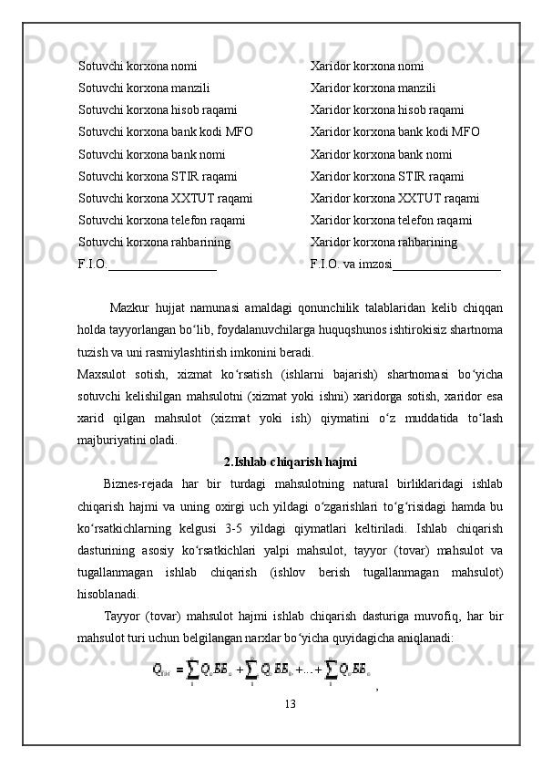 Sotuvchi korxona nomi 
Sotuvchi korxona manzili
Sotuvchi korxona hisob raqami
Sotuvchi korxona bank kodi MFO
Sotuvchi korxona bank nomi
Sotuvchi korxona STIR raqami
Sotuvchi korxona XXTUT raqami
Sotuvchi korxona telefon raqami
Sotuvchi korxona rahbarining 
F.I.O._________________ Xaridor korxona nomi
Xaridor korxona manzili
Xaridor korxona hisob raqami
Xaridor korxona bank kodi MFO
Xaridor korxona bank nomi
Xaridor korxona STIR raqami
Xaridor korxona XXTUT raqami
Xaridor korxona telefon raqami
Xaridor korxona rahbarining 
F.I.O. va imzosi_________________
Mazkur   hujjat   namunasi   amaldagi   qonunchilik   talablaridan   kelib   chiqqan
holda tayyorlangan bo lib, foydalanuvchilarga huquqshunos ishtirokisiz shartnomaʻ
tuzish va uni rasmiylashtirish imkonini beradi.
Maxsulot   sotish,   xizmat   ko rsatish   (ishlarni   bajarish)   shartnomasi   bo yicha	
ʻ ʻ
sotuvchi   kelishilgan   mahsulotni   (xizmat   yoki   ishni)   xaridorga   sotish,   xaridor   esa
xarid   qilgan   mahsulot   (xizmat   yoki   ish)   qiymatini   o z   muddatida   to lash	
ʻ ʻ
majburiyatini oladi.
2.Ishlab chiqarish hajmi
Biznes-rejada   har   bir   turdagi   mahsulotning   natural   birliklaridagi   ishlab
chiqarish   hajmi   va   uning   oxirgi   uch   yildagi   o zgarishlari   to g risidagi   hamda   bu	
ʻ ʻ ʻ
ko rsatkichlarning   kelgusi   3-5   yildagi   qiymatlari   keltiriladi.   Ishlab   chiqarish	
ʻ
dasturining   asosiy   ko rsatkichlari   yalpi   mahsulot,   tayyor   (tovar)   mahsulot   va	
ʻ
tugallanmagan   ishlab   chiqarish   (ishlov   berish   tugallanmagan   mahsulot)
hisoblanadi.
Tayyor   (tovar)   mahsulot   hajmi   ishlab   chiqarish   dasturiga   muvofiq,   har   bir
mahsulot turi uchun belgilangan narxlar bo yicha quyidagicha aniqlanadi:	
ʻ
                ,
13 
