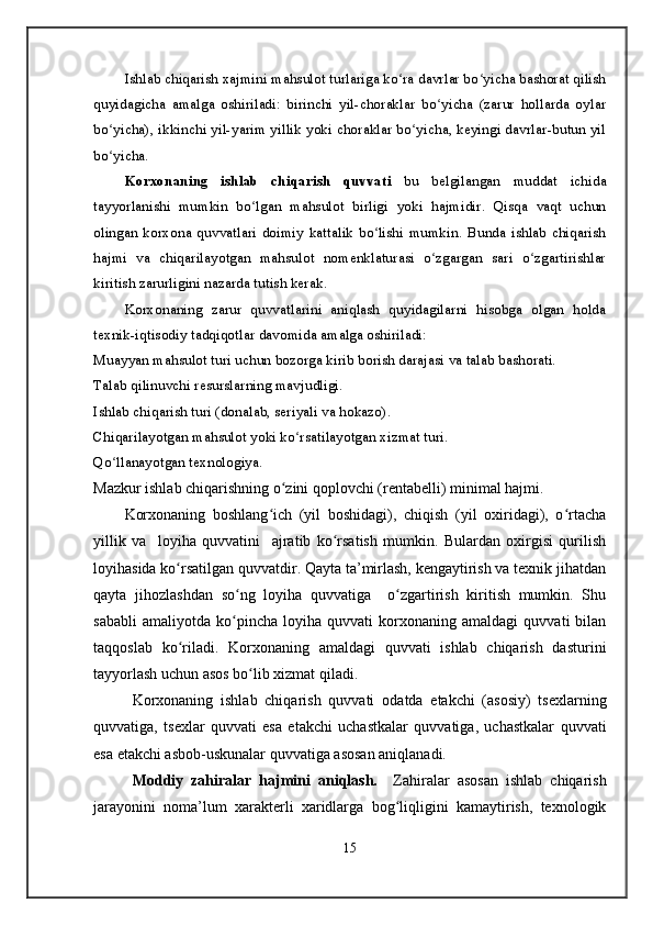 Ishlab chiqarish xajmini mahsulot turlariga ko ra davrlar bo yicha bashorat qilishʻ ʻ
quyidagicha   amalga   oshiriladi:   birinchi   yil-choraklar   bo yicha   (zarur   hollarda   oylar	
ʻ
bo yicha), ikkinchi yil-yarim yillik yoki choraklar bo yicha, keyingi davrlar-butun yil	
ʻ ʻ
bo yicha.
ʻ
Korxonaning   ishlab   chiqarish   quvvati   bu   belgilangan   muddat   ichida
tayyorlanishi   mumkin   bo lgan   mahsulot   birligi   yoki   hajmidir.   Qisqa   vaqt   uchun	
ʻ
olingan  korxona   quvvatlari   doimiy   kattalik  bo lishi   mumkin.   Bunda  ishlab  chiqarish	
ʻ
hajmi   va   chiqarilayotgan   mahsulot   nomenklaturasi   o zgargan   sari   o zgartirishlar	
ʻ ʻ
kiritish zarurligini nazarda tutish kerak.
Korxonaning   zarur   quvvatlarini   aniqlash   quyidagilarni   hisobga   olgan   holda
texnik-iqtisodiy tadqiqotlar davomida amalga oshiriladi:
Muayyan mahsulot turi uchun bozorga kirib borish darajasi va talab bashorati.
Talab qilinuvchi resurslarning mavjudligi.
Ishlab chiqarish turi (donalab, seriyali va hokazo).
Chiqarilayotgan mahsulot yoki ko rsatilayotgan xizmat turi.	
ʻ
Qo llanayotgan texnologiya.	
ʻ
Mazkur ishlab chiqarishning o zini qoplovchi (rentabelli) minimal hajmi.	
ʻ
Korxonaning   boshlang ich   (yil   boshidagi),   chiqish   (yil   oxiridagi),   o rtacha	
ʻ ʻ
yillik   va     loyiha   quvvatini     ajratib   ko rsatish   mumkin.   Bulardan   oxirgisi   qurilish	
ʻ
loyihasida ko rsatilgan quvvatdir. Qayta ta’mirlash, kengaytirish va texnik jihatdan	
ʻ
qayta   jihozlashdan   so ng   loyiha   quvvatiga     o zgartirish   kiritish   mumkin.   Shu	
ʻ ʻ
sababli   amaliyotda   ko pincha   loyiha   quvvati   korxonaning   amaldagi   quvvati   bilan
ʻ
taqqoslab   ko riladi.   Korxonaning   amaldagi   quvvati   ishlab   chiqarish   dasturini	
ʻ
tayyorlash uchun asos bo lib xizmat qiladi.	
ʻ
Korxonaning   ishlab   chiqarish   quvvati   odatda   etakchi   (asosiy)   tsexlarning
quvvatiga,   tsexlar   quvvati   esa   etakchi   uchastkalar   quvvatiga,   uchastkalar   quvvati
esa etakchi asbob-uskunalar quvvatiga asosan aniqlanadi.
Moddiy   zahiralar   hajmini   aniqlash.     Zahiralar   asosan   ishlab   chiqarish
jarayonini   noma’lum   xarakterli   xaridlarga   bog liqligini   kamaytirish,   texnologik	
ʻ
15 