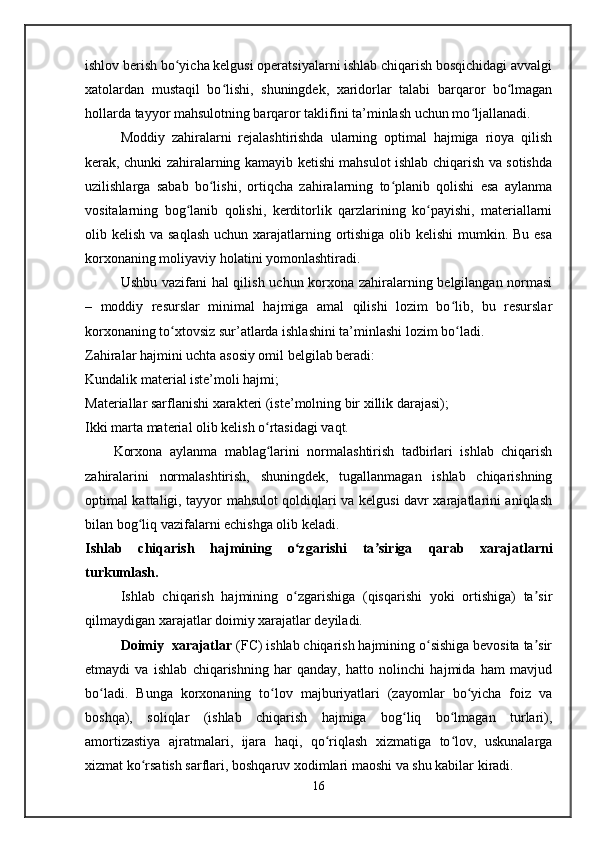 ishlov berish bo yicha kelgusi operatsiyalarni ishlab chiqarish bosqichidagi avvalgiʻ
xatolardan   mustaqil   bo lishi,   shuningdek,   xaridorlar   talabi   barqaror   bo lmagan	
ʻ ʻ
hollarda tayyor mahsulotning barqaror taklifini ta’minlash uchun mo ljallanadi.	
ʻ
Moddiy   zahiralarni   rejalashtirishda   ularning   optimal   hajmiga   rioya   qilish
kerak, chunki zahiralarning kamayib ketishi mahsulot ishlab chiqarish va sotishda
uzilishlarga   sabab   bo lishi,   ortiqcha   zahiralarning   to planib   qolishi   esa   aylanma	
ʻ ʻ
vositalarning   bog lanib   qolishi,   kerditorlik   qarzlarining   ko payishi,   materiallarni	
ʻ ʻ
olib kelish va saqlash  uchun xarajatlarning ortishiga olib kelishi  mumkin. Bu esa
korxonaning moliyaviy holatini yomonlashtiradi.
Ushbu vazifani hal qilish uchun korxona zahiralarning belgilangan normasi
–   moddiy   resurslar   minimal   hajmiga   amal   qilishi   lozim   bo lib,   bu   resurslar	
ʻ
korxonaning to xtovsiz sur’atlarda ishlashini ta’minlashi lozim bo ladi.	
ʻ ʻ
Zahiralar hajmini uchta asosiy omil belgilab beradi:
Kundalik material iste’moli hajmi;
Materiallar sarflanishi xarakteri (iste’molning bir xillik darajasi);
Ikki marta material olib kelish o rtasidagi vaqt.	
ʻ
Korxona   aylanma   mablag larini   normalashtirish   tadbirlari   ishlab   chiqarish
ʻ
zahiralarini   normalashtirish,   shuningdek,   tugallanmagan   ishlab   chiqarishning
optimal kattaligi, tayyor mahsulot qoldiqlari va kelgusi davr xarajatlarini aniqlash
bilan bog liq vazifalarni echishga olib keladi.	
ʻ
Ishlab   chiqarish   hajmining   o zgarishi   ta siriga   qarab   xarajatlarni	
ʻ ʼ
turkumlash.
Ishlab   chiqarish   hajmining   o zgarishiga   (qisqarishi   yoki   ortishiga)   ta sir
ʻ ʼ
qilmaydigan xarajatlar doimiy xarajatlar deyiladi.
Doimiy  xarajatlar  (FC) ishlab chiqarish hajmining o sishiga bevosita ta sir	
ʻ ʼ
etmaydi   va   ishlab   chiqarishning   har   qanday,   hatto   nolinchi   hajmida   ham   mavjud
bo ladi.   Bunga   korxonaning   to lov   majburiyatlari   (zayomlar   bo yicha   foiz   va	
ʻ ʻ ʻ
boshqa),   soliqlar   (ishlab   chiqarish   hajmiga   bog liq   bo lmagan   turlari),	
ʻ ʻ
amortizastiya   ajratmalari,   ijara   haqi,   qo riqlash   xizmatiga   to lov,   uskunalarga	
ʻ ʻ
xizmat ko rsatish sarflari, boshqaruv xodimlari maoshi va shu kabilar kiradi.	
ʻ
16   