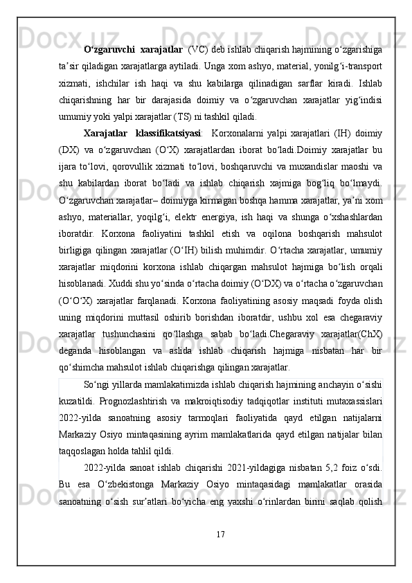 O zgaruvchi  xarajatlarʻ    (VC) deb ishlab chiqarish hajmining o zgarishiga	ʻ
ta sir qiladigan xarajatlarga aytiladi. Unga xom ashyo, material, yonilg i-transport	
ʼ ʻ
xizmati,   ishchilar   ish   haqi   va   shu   kabilarga   qilinadigan   sarflar   kiradi.   Ishlab
chiqarishning   har   bir   darajasida   doimiy   va   o zgaruvchan   xarajatlar   yig indisi	
ʻ ʻ
umumiy yoki yalpi xarajatlar (TS) ni tashkil qiladi.
Xarajatlar     klassifikatsiyasi :     Korxonalarni   yalpi   xarajatlari   (IH)   doimiy
(DX)   va   o zgaruvchan   (O X)   xarajatlardan   iborat   bo ladi.Doimiy   xarajatlar   bu	
ʻ ʻ ʻ
ijara   to lovi,   qorovullik   xizmati   to lovi,   boshqaruvchi   va   muxandislar   maoshi   va	
ʻ ʻ
shu   kabilardan   iborat   bo ladi   va   ishlab   chiqarish   xajmiga   bog liq   bo lmaydi.	
ʻ ʻ ʻ
O zgaruvchan xarajatlar– doimiyga kirmagan boshqa hamma xarajatlar, ya ni xom	
ʻ ʼ
ashyo,   materiallar,   yoqilg i,   elektr   energiya,   ish   haqi   va   shunga   o xshashlardan	
ʻ ʻ
iboratdir.   Korxona   faoliyatini   tashkil   etish   va   oqilona   boshqarish   mahsulot
birligiga   qilingan   xarajatlar   (O IH)   bilish   muhimdir.   O rtacha   xarajatlar,   umumiy	
ʻ ʻ
xarajatlar   miqdorini   korxona   ishlab   chiqargan   mahsulot   hajmiga   bo lish   orqali	
ʻ
hisoblanadi. Xuddi shu yo sinda o rtacha doimiy (O DX) va o rtacha o zgaruvchan	
ʻ ʻ ʻ ʻ ʻ
(O O X)   xarajatlar   farqlanadi.   Korxona   faoliyatining   asosiy   maqsadi   foyda   olish	
ʻ ʻ
uning   miqdorini   muttasil   oshirib   borishdan   iboratdir,   ushbu   xol   esa   chegaraviy
xarajatlar   tushunchasini   qo llashga   sabab   bo ladi.Chegaraviy   xarajatlar(ChX)	
ʻ ʻ
deganda   hisoblangan   va   aslida   ishlab   chiqarish   hajmiga   nisbatan   har   bir
qo shimcha mahsulot ishlab chiqarishga qilingan xarajatlar.	
ʻ
So ngi yillarda mamlakatimizda ishlab chiqarish hajmining anchayin o sishi	
ʻ ʻ
kuzatildi.   Prognozlashtirish   va   makroiqtisodiy   tadqiqotlar   instituti   mutaxassislari
2022-yilda   sanoatning   asosiy   tarmoqlari   faoliyatida   qayd   etilgan   natijalarni
Markaziy   Osiyo   mintaqasining   ayrim   mamlakatlarida   qayd   etilgan   natijalar   bilan
taqqoslagan holda tahlil qildi. 
2022-yilda   sanoat   ishlab   chiqarishi   2021-yildagiga   nisbatan   5,2   foiz   o sdi.	
ʻ
Bu   esa   O zbekistonga   Markaziy   Osiyo   mintaqasidagi   mamlakatlar   orasida	
ʻ
sanoatning   o sish   sur atlari   bo yicha   eng   yaxshi   o rinlardan   birini   saqlab   qolish
ʻ ʼ ʻ ʻ
17 