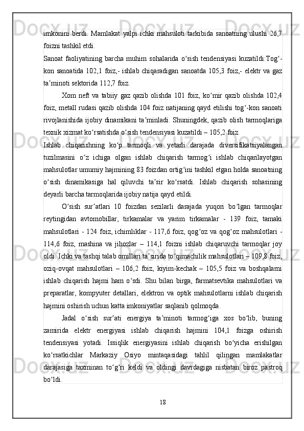 imkonini   berdi.   Mamlakat   yalpi   ichki   mahsuloti   tarkibida   sanoatning   ulushi   26,7
foizni tashkil etdi.
Sanoat   faoliyatining   barcha   muhim   sohalarida   o sish   tendensiyasi   kuzatildi:Tog -ʻ ʻ
kon sanoatida 102,1 foiz,- ishlab chiqaradigan sanoatda 105,3 foiz,- elektr va gaz
ta minoti sektorida 112,7 foiz.	
ʼ
Xom   neft   va   tabiiy   gaz  qazib   olishda   101   foiz,   ko mir   qazib   olishda   102,4	
ʻ
foiz, metall rudasi qazib olishda 104 foiz natijaning qayd etilishi tog -kon sanoati	
ʻ
rivojlanishida  ijobiy dinamikani  ta minladi. Shuningdek, qazib olish  tarmoqlariga	
ʼ
texnik xizmat ko rsatishda o sish tendensiyasi kuzatildi – 105,2 foiz.	
ʻ ʻ
Ishlab   chiqarishning   ko p   tarmoqli   va   yetarli   darajada   diversifikatsiyalangan	
ʻ
tuzilmasini   o z   ichiga   olgan   ishlab   chiqarish   tarmog i   ishlab   chiqarilayotgan	
ʻ ʻ
mahsulotlar umumiy hajmining 83 foizdan ortig ini tashkil etgan holda sanoatning	
ʻ
o sish   dinamikasiga   hal   qiluvchi   ta sir   ko rsatdi.   Ishlab   chiqarish   sohasining	
ʻ ʼ ʻ
deyarli barcha tarmoqlarida ijobiy natija qayd etildi.
O sish   sur atlari   10   foizdan   sezilarli   darajada   yuqori   bo lgan   tarmoqlar	
ʻ ʼ ʻ
reytingidan   avtomobillar,   tirkamalar   va   yarim   tirkamalar   -   139   foiz,   tamaki
mahsulotlari - 124 foiz, ichimliklar  - 117,6 foiz, qog oz va qog oz mahsulotlari -	
ʻ ʻ
114,6   foiz,   mashina   va   jihozlar   –   114,1   foizni   ishlab   chiqaruvchi   tarmoqlar   joy
oldi. Ichki va tashqi talab omillari ta sirida to qimachilik mahsulotlari – 109,8 foiz,	
ʼ ʻ
oziq-ovqat   mahsulotlari   –   106,2   foiz,   kiyim-kechak   –   105,5   foiz   va   boshqalarni
ishlab   chiqarish   hajmi   ham   o sdi.   Shu   bilan   birga,   farmatsevtika   mahsulotlari   va	
ʻ
preparatlar,   kompyuter   detallari,   elektron   va   optik   mahsulotlarni   ishlab   chiqarish
hajmini oshirish uchun katta imkoniyatlar saqlanib qolmoqda.
Jadal   o sish   sur ati   energiya   ta minoti   tarmog iga   xos   bo lib,   buning	
ʻ ʼ ʼ ʻ ʻ
zamirida   elektr   energiyasi   ishlab   chiqarish   hajmini   104,1   foizga   oshirish
tendensiyasi   yotadi.   Issiqlik   energiyasini   ishlab   chiqarish   bo yicha   erishilgan	
ʻ
ko rsatkichlar   Markaziy   Osiyo   mintaqasidagi   tahlil   qilingan   mamlakatlar	
ʻ
darajasiga   taxminan   to g ri   keldi   va   oldingi   davrdagiga   nisbatan   biroz   pastroq	
ʻ ʻ
bo ldi.	
ʻ
18   