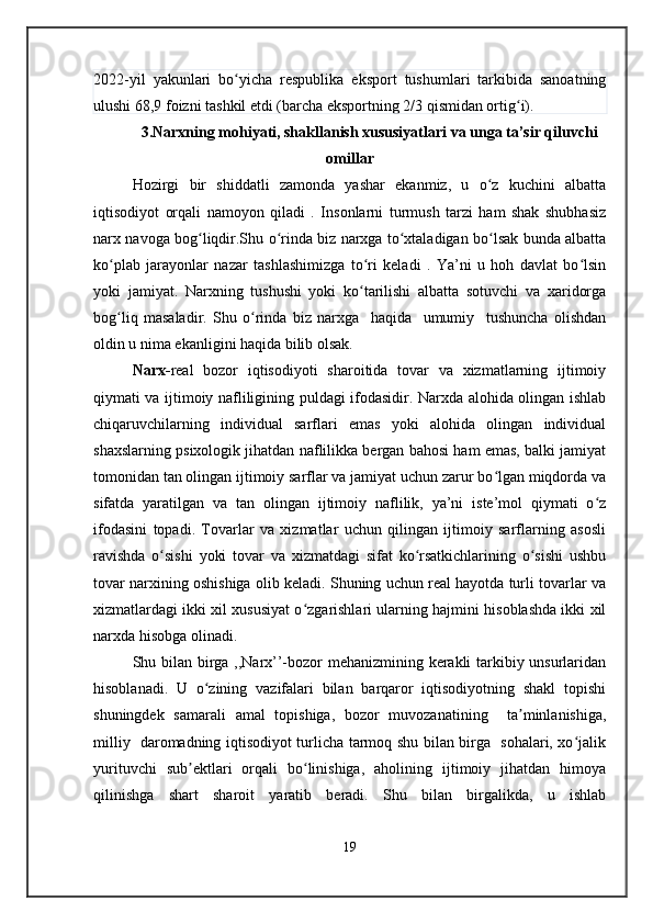 2022-yil   yakunlari   bo yicha   respublika   eksport   tushumlari   tarkibida   sanoatningʻ
ulushi 68,9 foizni tashkil etdi (barcha eksportning 2/3 qismidan ortig i).	
ʻ
3.Narxning mohiyati, shakllanish xususiyatlari va unga ta’sir qiluvchi
omillar
Hozirgi   bir   shiddatli   zamonda   yashar   ekanmiz,   u   o z   kuchini   albatta	
ʻ
iqtisodiyot   orqali   namoyon   qiladi   .   Insonlarni   turmush   tarzi   ham   shak   shubhasiz
narx navoga bog liqdir.Shu o rinda biz narxga to xtaladigan bo lsak bunda albatta	
ʻ ʻ ʻ ʻ
ko plab   jarayonlar   nazar   tashlashimizga   to ri   keladi   .   Ya’ni   u   hoh   davlat   bo lsin	
ʻ ʻ ʻ
yoki   jamiyat.   Narxning   tushushi   yoki   ko tarilishi   albatta   sotuvchi   va   xaridorga	
ʻ
bog liq   masaladir.   Shu   o rinda   biz   narxga     haqida     umumiy     tushuncha   olishdan	
ʻ ʻ
oldin u nima ekanligini haqida bilib olsak.
Narx- real   bozor   iqtisodiyoti   sharoitida   tovar   va   xizmatlarning   ijtimoiy
qiymati va ijtimoiy nafliligining puldagi ifodasidir. Narxda alohida olingan ishlab
chiqaruvchilarning   individual   sarflari   emas   yoki   alohida   olingan   individual
shaxslarning psixologik jihatdan naflilikka bergan bahosi ham emas, balki jamiyat
tomonidan tan olingan ijtimoiy sarflar va jamiyat uchun zarur bo lgan miqdorda va	
ʻ
sifatda   yaratilgan   va   tan   olingan   ijtimoiy   naflilik,   ya’ni   iste’mol   qiymati   o z	
ʻ
ifodasini   topadi.   Tovarlar   va   xizmatlar   uchun   qilingan   ijtimoiy   sarflarning   asosli
ravishda   o sishi   yoki   tovar   va   xizmatdagi   sifat   ko rsatkichlarining   o sishi   ushbu	
ʻ ʻ ʻ
tovar narxining oshishiga olib keladi. Shuning uchun real hayotda turli tovarlar va
xizmatlardagi ikki xil xususiyat o zgarishlari ularning hajmini hisoblashda ikki xil	
ʻ
narxda hisobga olinadi.
Shu bilan birga ,,Narx’’-bozor mehanizmining kerakli tarkibiy unsurlaridan
hisoblanadi.   U   o zining   vazifalari   bilan   barqaror   iqtisodiyotning   shakl   topishi	
ʻ
shuningdek   samarali   amal   topishiga,   bozor   muvozanatining     ta minlanishiga,	
ʼ
milliy   daromadning iqtisodiyot turlicha tarmoq shu bilan birga   sohalari, xo jalik	
ʻ
yurituvchi   sub ektlari   orqali   bo linishiga,   aholining   ijtimoiy   jihatdan   himoya	
ʼ ʻ
qilinishga   shart   sharoit   yaratib   beradi.   Shu   bilan   birgalikda,   u   ishlab
19 