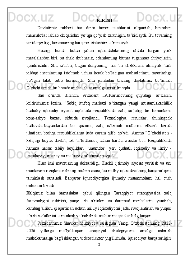 KIRISH
Davlatimiz   rahbari   har   doim   bozor   talablarini   o rganish,   bozorbopʻ
mahsulotlar ishlab chiqarishni yo lga qo yish zarurligini ta kidlaydi. Bu tovarning	
ʻ ʻ ʼ
xaridorgirligi, korxonaning barqaror ishlashini ta minlaydi.	
ʼ
Hozirgi   kunda   butun   jahon   iqtisodchilarining   oldida   turgan   yirik
masalalardan   biri,   bu   shak   shubhasiz,   odamlarning   bitmas   tuganmas   ehtiyojlarini
qondirishdir.   Shu   sababli,   bugun   dunyoning     har   bir   chekkasini   olmaylik,   turli
xildagi   insonlarning   iste’moli   uchun   kerak   bo ladigan   mahsulotlarni   tayorlashga
ʻ
bo lgan   talab   ortib   bormoqda.   Shu   jumladan   bizning   davlatimiz   bo limish	
ʻ ʻ
O zbekistonda bu borada ancha ishlar amalga oshirilmoqda. 
ʻ
Shu   o ʻ rinda   Birinchi   Prizident   I.A.Karimovning   quyidagi   so zlarini	
ʻ
keltirishimiz   lozim.   “Sobiq   ittifoq   markazi   o tkazgan   yangi   mustamlakachilik	
ʻ
hududiy   iqtisodiy   siyosat   oqibatida   respublikada   xalq   xo jaligi   bir   tomonlama	
ʻ
xom-ashyo   bazasi   sifatida   rivojlandi.   Texnologiya,   resurslar,   shuningdek
butlovchi   buyumlardan   bir   qismini,   xalq   is’temoli   mollarini   etkazib   berish
jihatidan   boshqa   respublikalarga   juda   qaram   qilib   qo ydi.  	
ʻ Ammo   “O zbekiston   -	ʻ
kelajagi   buyuk   davlat,   deb   ta’kidlamoq   uchun   barcha   asoslar   bor.   Respublikada
hamma   narsa:   tabiiy   boyliklar,     unumdor     yer,   qudratli   iqtisodiy   va   ilmiy   -
texnikaviy, insoniy va ma’naviy salohiyat mavjud”
Kurs   ishi   mavzusining   dolzarbligi.   Kuchli   ijtimoiy   siyosat   yuritish   va   uni
muntazam rivojlantirishning muhim asosi, bu milliy iqtisodiyotning barqarorligini
ta'minlash   sanaladi.   Barqaror   iqtisodiyotgina   ijtimoiy   muammolarni   hal   etish
imkonini beradi.
Xalqimiz   bilan   bamaslahat   qabul   qilingan   Taraqqiyot   strategiyasida   xalq
farovonligini   oshirish,   yangi   ish   o rinlari   va   daromad   manbalarini   yaratish,	
ʻ
kambag allikni qisqartirish uchun milliy iqtisodiyotni jadal rivojlantirish va yuqori	
ʻ
o sish sur'atlarini ta'minlash yo nalishida muhim maqsadlar belgilangan. 	
ʻ ʻ
Prezidentimiz   Shavkat   Mirziyoev   raisligida   Yangi   O zbekistonning   2022-	
ʻ
2026   yillarga   mo ljallangan   taraqqiyot   strategiyasini   amalga   oshirish	
ʻ
muhokamasiga  bag ishlangan  videoselektor   yig ilishida,  iqtisodiyot   barqarorligini	
ʻ ʻ
2   