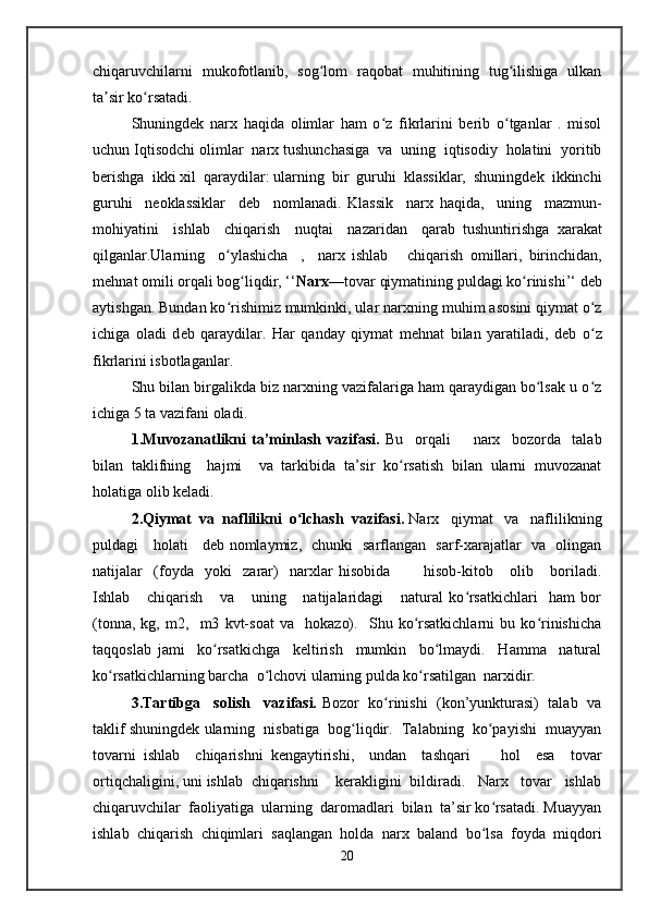 chiqaruvchilarni   mukofotlanib,   sog lom   raqobat   muhitining   tug ilishiga   ulkanʻ ʻ
ta sir ko rsatadi.	
ʼ ʻ
Shuningdek   narx   haqida   olimlar   ham   o z   fikrlarini   berib   o tganlar   .   misol	
ʻ ʻ
uchun Iqtis о dchi  о limlar  nar х  tushunchasiga  va  uning  iqtisodiy  holatini  yoritib
b е rishga  ikki  х il  qaraydilar: ularning  bir  guruhi  klassiklar,  shuningdek  ikkinchi
guruhi     n ео klassiklar     d е b     nomlanadi.   Klassik     narx   haqida,     uning     mazmun-
m о hiyatini     ishlab     chiqarish     nuqtai     nazaridan     qarab   tushuntirishga   х arakat
qilganlar.Ularning     o ylashicha     ,     nar	
ʻ х   ishlab       chiqarish   о millari,   birinchidan,
m е hnat  о mili orqali b о g liqdir, ‘‘	
ʻ Nar х —t о var qiymatining puldagi ko rinishi’‘ d	ʻ е b
aytishgan. Bundan ko rishimiz mumkinki, ular nar	
ʻ х ning muhim as о sini qiymat o z	ʻ
ichiga   oladi   d е b   qaraydilar.   Har   qanday   qiymat   m е hnat   bilan   yaratiladi,   d е b   o z
ʻ
fikrlarini isbotlaganlar.
Shu bilan birgalikda biz narxning vazifalariga ham qaraydigan bo lsak u o z	
ʻ ʻ
ichiga 5 ta  vazifani oladi.
1.Muvozanatlikni   ta’minlash   vazifasi.   Bu     orqali         narx     bozorda     talab
bilan   taklifning     hajmi     va   tarkibida   ta’sir   ko rsatish   bilan   ularni   muvozanat	
ʻ
holatiga olib keladi.
2.Qiymat  va  naflilikni  o lchash  vazifasi. 	
ʻ Narx   qiymat   va   naflilikning
puldagi     holati     deb nomlaymiz,   chunki   sarflangan   sarf-xarajatlar   va   olingan
natijalar     (foyda     yoki     zarar)     narxlar   hisobida             hisob-kitob       olib       boriladi.
Ishlab       chiqarish       va       uning       natijalaridagi       natural   ko rsatkichlari     ham   bor	
ʻ
(tonna,   kg,   m2,     m3   kvt-soat   va     hokazo).     Shu   ko rsatkichlarni   bu   ko rinishicha	
ʻ ʻ
taqqoslab   jami     ko rsatkichga     keltirish     mumkin     bo lmaydi.     Hamma     natural	
ʻ ʻ
ko rsatkichlarning barcha  o lchovi ularning pulda ko rsatilgan  narxidir.	
ʻ ʻ ʻ
3.Tartibga   solish   vazifasi.  Bozor  ko rinishi  (kon’yunkturasi)  talab  va	
ʻ
taklif shuningdek ularning  nisbatiga  bog liqdir.  Talabning  ko payishi  muayyan	
ʻ ʻ
tovarni   ishlab     chiqarishni   kengaytirishi,     undan     tashqari         hol     esa     tovar
ortiqchaligini, uni ishlab  chiqarishni    kerakligini  bildiradi.   Narx   tovar   ishlab
chiqaruvchilar  faoliyatiga  ularning  daromadlari  bilan  ta’sir ko rsatadi. Muayyan	
ʻ
ishlab   chiqarish   chiqimlari   saqlangan   holda   narx   baland   bo lsa   foyda   miqdori
ʻ
20   