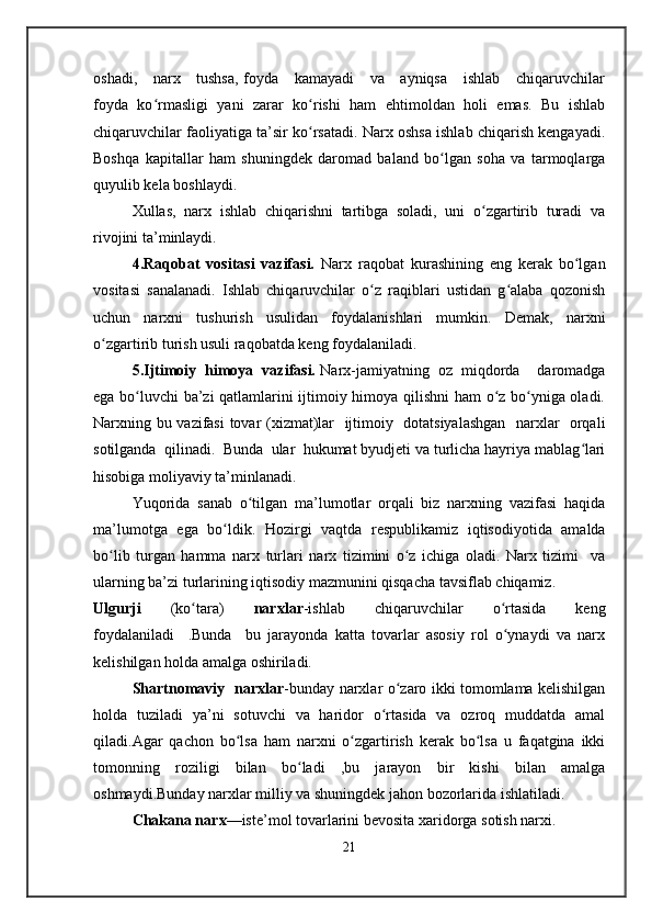 oshadi,     narx     tushsa,  foyda     kamayadi      va     ayniqsa      ishlab     chiqaruvchilar
foyda   ko rmasligi   yani   zarar   ko rishi   ham   ehtimoldan   holi   emas.   Bu   ishlabʻ ʻ
chiqaruvchilar faoliyatiga ta’sir ko rsatadi. Narx oshsa ishlab chiqarish kengayadi.	
ʻ
Boshqa   kapitallar   ham   shuningdek   daromad   baland   bo lgan   soha   va   tarmoqlarga	
ʻ
quyulib kela boshlaydi.
Xullas,   narx   ishlab   chiqarishni   tartibga   soladi,   uni   o zgartirib   turadi   va	
ʻ
rivojini ta’minlaydi. 
4.Raqobat   vositasi   vazifasi.   Narx   raqobat   kurashining   eng   kerak   bo lgan	
ʻ
vositasi   sanalanadi.   Ishlab   chiqaruvchilar   o z   raqiblari   ustidan   g alaba   qozonish	
ʻ ʻ
uchun   narxni   tushurish   usulidan   foydalanishlari   mumkin.   Demak,   narxni
o zgartirib turish usuli raqobatda keng foydalaniladi.	
ʻ
5.Ijtimoiy  himoya  vazifasi.  Narx-jamiyatning  oz  miqdorda    daromadga
ega bo luvchi ba’zi  qatlamlarini ijtimoiy himoya qilishni  ham o z bo yniga oladi.	
ʻ ʻ ʻ
Narxning bu vazifasi  tovar (xizmat)lar   ijtimoiy   dotatsiyalashgan   narxlar   orqali
sotilganda  qilinadi.  Bunda  ular  hukumat byudjeti va turlicha hayriya mablag lari	
ʻ
hisobiga moliyaviy ta’minlanadi.
Yuqorida   sanab   o tilgan   ma’lumotlar   orqali   biz   narxning   vazifasi   haqida	
ʻ
ma’lumotga   ega   bo ldik.   H	
ʻ о zirgi   vaqtda   r е spublikamiz   iqtisodiyotida   amalda
bo lib   turgan   hamma   nar	
ʻ х   turlari   nar х   tizimini   o z   ichiga   oladi.   Narx   tizimi     va	ʻ
ularning ba’zi turlarining iqtisodiy mazmunini qisqacha tavsiflab chiqamiz.
Ulgurji     (ko tara)	
ʻ     nar х lar -ishlab     chiqaruvchilar     o rtasida     keng	ʻ
foydalaniladi     .Bunda     bu   jarayonda   katta   tovarlar   asosiy   rol   o ynaydi   va   narx
ʻ
kelishilgan holda amalga oshiriladi.
Shartnomaviy   nar х lar -bunday narxlar o zaro ikki tomomlama kelishilgan	
ʻ
holda   tuziladi   ya’ni   sotuvchi   va   haridor   o rtasida   va   ozroq   muddatda   amal	
ʻ
qiladi.Agar   qachon   bo lsa   ham   narxni   o zgartirish   kerak   bo lsa   u   faqatgina   ikki	
ʻ ʻ ʻ
tomonning   roziligi   bilan   bo ladi   ,bu   jarayon   bir   kishi   bilan   amalga	
ʻ
oshmaydi.Bunday narxlar milliy va shuningdek jahon bozorlarida ishlatiladi.
Chakana nar х —ist е ’m о l t о varlarini b е v о sita xaridorga s о tish nar х i.
21 