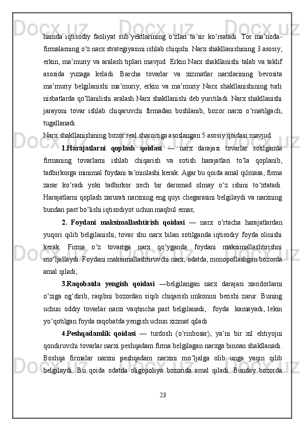 hamda   iqtisodiy   faoliyat   sub yektlarining   o zlari   ta sir   ko rsatadi.   Tor   ma noda-ʼ ʻ ʼ ʻ ʼ
firmalarning o z narx strategiyasini ishlab chiqishi. Narx shakllanishining 3 asosiy,	
ʻ
erkin, ma muriy va aralash tiplari mavjud. Erkin Narx shakllanishi  talab va taklif	
ʼ
asosida   yuzaga   keladi.   Barcha   tovarlar   va   xizmatlar   narxlarining   bevosita
ma muriy   belgilanishi   ma muriy,   erkin   va   ma muriy   Narx   shakllanishining   turli	
ʼ ʼ ʼ
nisbatlarda qo llanilishi aralash Narx shakllanishi deb yuritiladi. Narx shakllanishi	
ʻ
jarayoni   tovar   ishlab   chiqaruvchi   firmadan   boshlanib,   bozor   narxi   o rnatilgach,	
ʻ
tugallanadi.
Narx shakllanishining bozor real sharoitiga asoslangan 5 asosiy qoidasi mavjud.
1.Harajatlarni   qoplash   qoidasi   —   narx   darajasi   tovarlar   sotilganda
firmaning   tovarlarni   ishlab   chiqarish   va   sotish   harajatlari   to la   qoplanib,	
ʻ
tadbirkorga minimal foydani ta minlashi kerak. Agar bu qoida amal qilmasa, firma	
ʼ
zarar   ko radi   yoki   tadbirkor   xech   bir   daromad   olmay   o z   ishini   to xtatadi.	
ʻ ʻ ʻ
Harajatlarni qoplash zarurati narxning eng quyi chegarasini belgilaydi va narxning
bundan past bo lishi iqtisodiyot uchun maqbul emas;	
ʻ
2.   Foydani   maksimallashtirish   qoidasi   —   narx   o rtacha   harajatlardan	
ʻ
yuqori   qilib   belgilanishi,   tovar   shu   narx   bilan   sotilganda   iqtisodiy   foyda   olinishi
kerak.   Firma   o z   tovariga   narx   qo yganda   foydani   maksimallashtirishni	
ʻ ʻ
mo ljallaydi. Foydani maksimallashtiruvchi narx, odatda, monopollashgan bozorda	
ʻ
amal qiladi; 
3.Raqobatda   yengish   qoidasi   —belgilangan   narx   darajasi   xaridorlarni
o ziga   og dirib,   raqibni   bozordan   siqib   chiqarish   imkonini   berishi   zarur.   Buning	
ʻ ʻ
uchun   oddiy   tovarlar   narxi   vaqtincha   past   belgilanadi,     foyda     kamayadi,   lekin
yo qotilgan foyda raqobatda yengish uchun xizmat qiladi 
ʻ
4.Peshqadamlik   qoidasi   —   turdosh   (o rinbosar),   ya ni   bir   xil   ehtiyojni	
ʻ ʼ
qondiruvchi tovarlar narxi peshqadam firma belgilagan narxga binoan shakllanadi.
Boshqa   firmalar   narxni   peshqadam   narxini   mo ljalga   olib   unga   yaqin   qilib	
ʻ
belgilaydi.   Bu   qoida   odatda   oligopoliya   bozorida   amal   qiladi.   Bunday   bozorda
23 