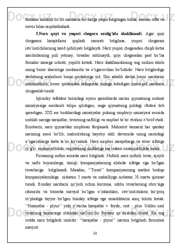 firmalar ozchilik bo lib narxlarni bir-biriga yaqin belgilagan holda, asosan, sifat vaʻ
servis bilan raqobatlashadi.
5.Narx   quyi   va   yuqori   chegara   oralig ida   shakllanadi	
ʻ .   Agar   quyi
chegarani   harajatlarni   qoplash   zarurati   belgilasa,   yuqori   chegarani
iste molchilarning xarid qobiliyati belgilaydi. Narx yuqori chegaradan chiqib ketsa	
ʼ
xaridorlarning   puli   yetmay,   tovarlar   sotilmaydi,   quyi   chegaradan   past   bo lsa	
ʻ
firmalar   zararga   uchrab,   yopilib   ketadi.   Narx   shakllanishining   eng   muhim   talabi
uning   bozor   sharoitiga   moslanishi   va   o zgaruvchan   bo lishidir.   Narx   belgilashga	
ʻ ʻ
davlatning   aralashuvi   bozor   qoidalariga   zid.   Shu   sababli   davlat   bozor   narxlarini
erkinlashtirib,   bozor   qoidasidan   tashqarida   yuzaga   keladigan   mono-pol   narxlarni
chegaralab turadi. 
Iqtisodiy   tafakkur   tarixidagi   ayrim   qarashlarda   narxni   qiymatning   mehnat
nazariyasiga   asoslanib   talqin   qilishgan,   unga   qiymatning   puldagi   ifodasi   deb
qarashgan.   XXI   asr   boshlaridagi   nazariyalar   pulning   miqdoriy   nazariyasi   asosida
izohlab narxga xarajatlar, tovarning nafliligi va raqobat ta sir etishini e tirof etadi.	
ʼ ʼ
Binobarin,   narx   qiymatdan   miqdoran   farqlanadi.   Mahsulot   tannarxi   har   qanday
narxning   asosi   bo lib,   mahsulotning   hayotiy   sikli   davomida   uning   narxidagi	
ʻ
o zgarishlarga   katta   ta sir   ko rsatadi.   Narx   miqdori   xarajatlarga   va   tovar   sifatiga	
ʻ ʼ ʻ
to g ri  mutanosiblikda, raqobatning shiddatiga esa teskari mutanosiblikda turadi.
ʻ ʻ
Firmaning nufuzi asosida  narx belgilash. Nufuzli  narx nufuzli  tovar, ajoyib
va   nafis   buyumlarga,   taniqli   kompaniyalarning   alohida   sifatga   ega   bo lgan	
ʻ
tovarlariga     belgilanadi.   Masalan,   ‘‘Tissot’’   kompaniyasining   soatlari   boshqa
kompaniyalarnikiga     nisbatan   5   marta   va   mahalliyga   nisbatan   20   marta   qimmat
turadi.   Bunday   narxlarni   qo yish   uchun   korxona,   ushbu   tovarlarning   obro siga	
ʻ ʻ
ishonishi   va   bozorda   mavjud   bo lgan   o xshashlari,   iste’molchilarni   ko proq	
ʻ ʻ ʻ
to plashga   tayyor   bo lgan   bunday   sifatga   ega   emasliklarini   aniq   bilishi   kerak.	
ʻ ʻ
‘‘Harajatlar   -   plyus’’   yoki   o rtacha   harajatlar   +   foyda;   cost   -   plus.   Ushbu   usul	
ʻ
tovarning   tannarxiga   oldindan   ma’lum   bir   foydani   qo shishdan   iborat.   Bu   eng	
ʻ
sodda   narx   belgilash   usulidir:   ‘‘harajatlar   -   plyus’‘   narxini   belgilash   formulasi
mavjud: 
24   