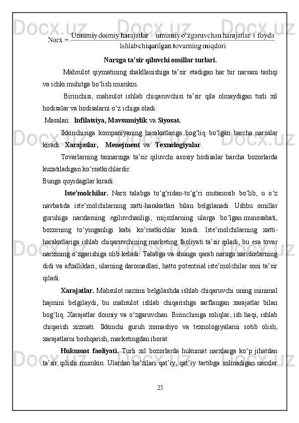 Narxga ta’sir qiluvchi omillar turlari.
  Mahsulot   qiymatining   shakllanishiga   ta’sir   etadigan   har   bir   narsani   tashqi
va ichki   muhitga bo lish mumkin.ʻ
  Birinchisi,   mahsulot   ishlab   chiqaruvchisi   ta’sir   qila   olmaydigan   turli   xil
hodisalar va hodisalarni o z ichiga oladi.	
ʻ
 Masalan:   Infilatsiya, Mavsumiylik  va  Siyosat.
Ikkinchisiga   kompaniyaning   harakatlariga   bog liq   bo lgan   barcha   narsalar	
ʻ ʻ
kiradi:   Xarajatlar,    Menejment   va    Texnologiyalar .
Tovarlarning   tannarxiga   ta’sir   qiluvchi   asosiy   hodisalar   barcha   bozorlarda
kuzatiladigan ko rsatkichlardir.	
ʻ
Bunga quyidagilar kiradi:
  Iste’molchilar.   Narx   talabga   to g ridan-to g ri   mutanosib   bo lib,   u   o z	
ʻ ʻ ʻ ʻ ʻ ʻ
navbatida   iste’molchilarning   xatti-harakatlari   bilan   belgilanadi.   Ushbu   omillar
guruhiga   narxlarning   egiluvchanligi,   mijozlarning   ularga   bo lgan	
ʻ   munosabati,
bozorning   to yinganligi   kabi   ko rsatkichlar   kiradi.   Iste’molchilarning   xatti-	
ʻ ʻ
harakatlariga ishlab chiqaruvchining marketing faoliyati ta’sir qiladi, bu esa tovar
narxining o zgarishiga olib keladi. Talabga va shunga qarab narxga xaridorlarning	
ʻ
didi va afzalliklari, ularning daromadlari, hatto potentsial iste’molchilar soni ta’sir
qiladi.
Xarajatlar.   Mahsulot narxini belgilashda ishlab chiqaruvchi uning minimal
hajmini   belgilaydi,   bu   mahsulot   ishlab   chiqarishga   sarflangan   xarajatlar   bilan
bog liq. Xarajatlar  doimiy va o zgaruvchan. Birinchisiga soliqlar, ish haqi, ishlab	
ʻ ʻ
chiqarish   xizmati.   Ikkinchi   guruh   xomashyo   va   texnologiyalarni   sotib   olish,
xarajatlarni boshqarish, marketingdan iborat.
Hukumat   faoliyati.   Turli   xil   bozorlarda   hukumat   narxlarga   ko p   jihatdan	
ʻ
ta’sir   qilishi   mumkin.   Ulardan   ba’zilari   qat’iy,   qat’iy   tartibga   solinadigan   narxlar
25 