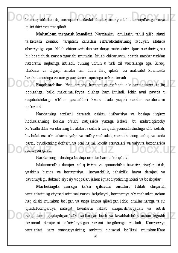 bilan   ajralib   turadi,   boshqalari   -   davlat   faqat   ijtimoiy   adolat   tamoyillariga   rioya
qilinishini nazorat qiladi.
Mahsulotni   tarqatish   kanallari.   Narxlanish     omillarini   tahlil   qilib,   shuni
ta’kidlash   kerakki,   tarqatish   kanallari   ishtirokchilarining   faoliyati   alohida
ahamiyatga ega. Ishlab chiqaruvchidan xaridorga mahsulotni ilgari surishning har
bir bosqichida narx o zgarishi mumkin. Ishlab chiqaruvchi odatda narxlar ustidanʻ
nazoratni   saqlashga   intiladi,   buning   uchun   u   turli   xil   vositalarga   ega.   Biroq,
chakana   va   ulgurji   narxlar   har   doim   farq   qiladi,   bu   mahsulot   kosmosda
harakatlanishiga va oxirgi xaridorini topishiga imkon beradi. 
Raqobatchilar.   Har   qanday   kompaniya   nafaqat   o z   xarajatlarini   to liq	
ʻ ʻ
qoplashga,   balki   maksimal   foyda   olishga   ham   intiladi,   lekin   ayni   paytda   u
raqobatchilarga   e’tibor   qaratishlari   kerak.   Juda   yuqori   narxlar   xaridorlarni
qo rqitadi.	
ʻ
Narxlarning   sezilarli   darajada   oshishi   inflyatsiya   va   boshqa   inqiroz
hodisalarining   keskin   o sishi   natijasida   yuzaga   keladi,   bu   makroiqtisodiy	
ʻ
ko rsatkichlar va ularning hosilalari sezilarli darajada yomonlashishiga olib keladi,	
ʻ
bu   holat   esa   o`z   ta`sirini   yalpi   va   milliy   mahsulot,   mamlakatning   tashqi   va   ichki
qarzi,   byudjetning   defitsiti   va   real   hajmi,   kredit   stavkalari   va   valyuta   bozorlarida
namoyon qiladi.
Narxlarning oshishiga boshqa omillar ham ta’sir qiladi:
Mukammallik   darajasi   soliq   tizimi   va   qonunchilik   bazasini   rivojlantirish,
yashirin   biznes   va   korruptsiya,   jinoyatchilik,   ishsizlik,   hayot   darajasi   va
davomiyligi, dolzarb siyosiy voqealar, jahon iqtisodiyotining holati va boshqalar .
Marketingda   narxga   ta’sir   qiluvchi   omillar.   Ishlab   chiqarish
xarajatlarining qiymati minimal narxni belgilaydi, kompaniya o z mahsuloti uchun	
ʻ
haq   olishi   mumkun   bo lgan   va   unga   ishora   qiladigan   ichki   omillar,narxga   ta’sir	
ʻ
qiladi.Kompaniya   nafaqat   tovarlarni   ishlab   chiqarish,tarqatish   va   sotish
xarajatlarini   qoplaydigan,balki   sarflangan   kuch   va   tavakkalchilik   uchun   tegishli
daromad   darajasini   ta’minlaydigan   narxni   belgilashga   intiladi.   Kompaniya
xarajatlari   narx   strategiyasining   muhum   elementi   bo lishi   mumkun.Kam	
ʻ
26   