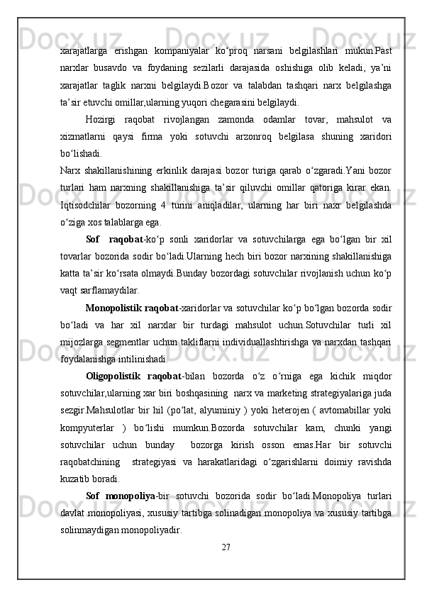 xarajatlarga   erishgan   kompaniyalar   ko proq   narsani   belgilashlari   mukun.Pastʻ
narxlar   busavdo   va   foydaning   sezilarli   darajasida   oshishiga   olib   keladi,   ya’ni
xarajatlar   taglik   narxni   belgilaydi.Bozor   va   talabdan   tashqari   narx   belgilashga
ta’sir etuvchi omillar,ularning yuqori chegarasini belgilaydi.
Hozirgi   raqobat   rivojlangan   zamonda   odamlar   tovar,   mahsulot   va
xizmatlarni   qaysi   firma   yoki   sotuvchi   arzonroq   belgilasa   shuning   xaridori
bo lishadi.	
ʻ
Narx   shakillanishining   erkinlik   darajasi   bozor   turiga   qarab   o zgaradi.Yani   bozor	
ʻ
turlari   ham   narxning   shakillanishiga   ta’sir   qiluvchi   omillar   qatoriga   kirar   ekan.
Iqtisodchilar   bozorning   4   turini   aniqladilar,   ularning   har   biri   naxr   belgilashda
o ziga xos talablarga ega.	
ʻ
Sof     raqobat -ko p   sonli   xaridorlar   va   sotuvchilarga   ega   bo lgan   bir   xil	
ʻ ʻ
tovarlar  bozorida sodir bo ladi.Ularning hech biri  bozor narxining shakillanishiga	
ʻ
katta ta’sir ko rsata olmaydi.Bunday bozordagi sotuvchilar rivojlanish uchun ko p	
ʻ ʻ
vaqt sarflamaydilar.
Monopolistik raqobat -xaridorlar va sotuvchilar ko p bo lgan bozorda sodir	
ʻ ʻ
bo ladi   va   har   xil   narxlar   bir   turdagi   mahsulot   uchun.Sotuvchilar   turli   xil	
ʻ
mijozlarga segmentlar uchun takliflarni individuallashtirishga va narxdan tashqari
foydalanishga intilinishadi.
Oligopolistik   raqobat -bilan   bozorda   o z   o rniga   ega   kichik   miqdor	
ʻ ʻ
sotuvchilar,ularning xar biri boshqasining   narx va marketing strategiyalariga juda
sezgir.Mahsulotlar   bir   hil   (po lat,   alyuminiy   )   yoki   heterojen   (   avtomabillar   yoki	
ʻ
kompyuterlar   )   bo lishi   mumkun.Bozorda   sotuvchilar   kam,   chunki   yangi	
ʻ
sotuvchilar   uchun   bunday     bozorga   kirish   osson   emas.Har   bir   sotuvchi
raqobatchining     strategiyasi   va   harakatlaridagi   o zgarishlarni   doimiy   ravishda	
ʻ
kuzatib boradi.
Sof   monopoliya -bir   sotuvchi   bozorida   sodir   bo ladi.Monopoliya   turlari	
ʻ
davlat monopoliyasi, xususiy tartibga solinadigan monopoliya va xususiy tartibga
solinmaydigan monopoliyadir.
27 