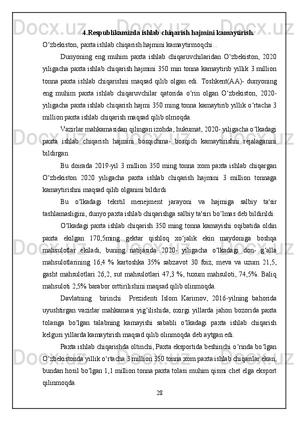 4.Respublikamizda ishlab chiqarish hajmini kamaytirish.
O zbekiston, paxta ishlab chiqarish hajmini kamaytirmoqchi...ʻ
Dunyoning   eng   muhim   paxta   ishlab   chiqaruvchilaridan   O zbekiston,   2020	
ʻ
yiligacha paxta ishlab chiqarish hajmini 350 min tonna kamaytirib yillik 3 million
tonna paxta ishlab  chiqarishni  maqsad  qilib olgan edi.   Toshkent(AA)-  dunyoning
eng   muhim   paxta   ishlab   chiqaruvchilar   qatorida   o rin   olgan   O zbekiston,   2020-	
ʻ ʻ
yiligacha paxta ishlab chiqarish hajmi 350 ming tonna kamaytirib yillik o rtacha 3	
ʻ
million paxta ishlab chiqarish maqsad qilib olmoqda.
Vazirlar mahkamasidan qilingan izohda, hukumat, 2020- yiligacha o lkadagi
ʻ
paxta   ishlab   chiqarish   hajmini   bosqichma-   bosqich   kamaytirishni   rejalaganini
bildirgan.
Bu doirada 2019-yil  3 million 350 ming tonna xom  paxta ishlab  chiqargan
O zbekiston   2020   yiligacha   paxta   ishlab   chiqarish   hajmini   3   million   tonnaga	
ʻ
kamaytirishni maqsad qilib olganini bildirdi.
Bu   o lkadagi   tekstil   menejment   jarayoni   va   hajmiga   salbiy   ta'sir	
ʻ
tashlamasligini, dunyo paxta ishlab chiqarishga salbiy ta'siri bo lmas deb bildirildi.	
ʻ
O lkadagi paxta ishlab chiqarish 350 ming tonna kamayishi oqibatida oldin	
ʻ
paxta   ekilgan   170,5ming   gektar   qishloq   xo jalik   ekin   maydoniga   boshqa	
ʻ
mahsulotlar   ekiladi,   buning   natijasida   2020-   yiligacha   o lkadagi   don-   g alla	
ʻ ʻ
mahsulotlarining   16,4   %   kartoshka   35%   sabzavot   30   foiz,   meva   va   uzum   21,5,
gasht   mahsulotlari  26,2,  sut   mahsulotlari  47,3  %,  tuxum  mahsuloti,  74,5%. Baliq
mahsuloti 2,5% barabor orttirilishini maqsad qilib olinmoqda.
Davlatning     birinchi     Prezidenti   Islom   Karimov,   2016-yilning   bahorida
uyushtirgan   vazirlar   mahkamasi   yig ilishida,   oxirgi   yillarda   jahon   bozorida   paxta	
ʻ
tolasiga   bo lgan   talabning   kamayishi   sababli   o lkadagi   paxta   ishlab   chiqarish	
ʻ ʻ
kelgusi yillarda kamaytirish maqsad qilib olinmoqda deb aytgan edi.
Paxta ishlab chiqarishda oltinchi, Paxta eksportida beshinchi o rinda bo lgan	
ʻ ʻ
O zbekistonda yillik o rtacha 3 million 350 tonna xom paxta ishlab chiqarilar ekan,	
ʻ ʻ
bundan hosil bo lgan 1,1 million tonna paxta tolasi muhim qismi chet elga eksport	
ʻ
qilinmoqda.
28   