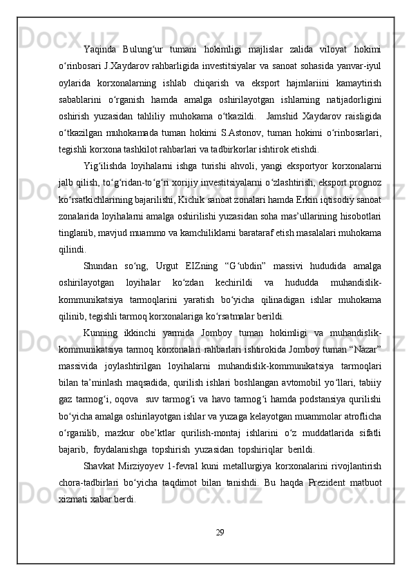 Yaqinda   Bulung ur   tumani   hokimligi   majlislar   zalida   viloyat   hokimiʻ
o rinbosari  J.Xaydarov rahbarligida investitsiyalar  va sanoat  sohasida  yanvar-iyul	
ʻ
oylarida   korxonalarning   ishlab   chiqarish   va   eksport   hajmlariini   kamaytirish
sabablarini   o rganish   hamda   amalga   oshirilayotgan   ishlarning   natijadorligini	
ʻ
oshirish   yuzasidan   tahliliy   muhokama   o tkazildi.     Jamshid   Xaydarov   raisligida	
ʻ
o tkazilgan   muhokamada   tuman   hokimi   S.Astonov,   tuman   hokimi   o rinbosarlari,	
ʻ ʻ
tegishli korxona tashkilot rahbarlari va tadbirkorlar ishtirok etishdi.
Yig ilishda   loyihalarni   ishga   turishi   ahvoli,   yangi   eksportyor   korxonalarni	
ʻ
jalb qilish, to g ridan-to g ri xorijiy investitsiyalarni o zlashtirish, eksport prognoz	
ʻ ʻ ʻ ʻ ʻ
ko rsatkichlarining bajarilishi, Kichik sanoat zonalari hamda Erkin iqtisodiy sanoat	
ʻ
zonalarida loyihalarni amalga oshirilishi yuzasidan soha mas’ullarining hisobotlari
tinglanib, mavjud muammo va kamchiliklarni barataraf etish masalalari muhokama
qilindi.
Shundan   so ng,   Urgut   EIZning   “G ubdin”   massivi   hududida   amalga	
ʻ ʻ
oshirilayotgan   loyihalar   ko zdan   kechirildi   va   hududda   muhandislik-	
ʻ
kommunikatsiya   tarmoqlarini   yaratish   bo yicha   qilinadigan   ishlar   muhokama	
ʻ
qilinib, tegishli tarmoq korxonalariga ko rsatmalar berildi.	
ʻ
Kunning   ikkinchi   yarmida   Jomboy   tuman   hokimligi   va   muhandislik-
kommunikatsiya tarmoq korxonalari rahbarlari ishtirokida Jomboy tuman “Nazar”
massivida   joylashtirilgan   loyihalarni   muhandislik-kommunikatsiya   tarmoqlari
bilan   ta’minlash   maqsadida,   qurilish   ishlari   boshlangan   avtomobil   yo llari,   tabiiy	
ʻ
gaz   tarmog i,  oqova     suv   tarmog i   va   havo  tarmog i   hamda   podstansiya   qurilishi	
ʻ ʻ ʻ
bo yicha amalga oshirilayotgan ishlar va yuzaga kelayotgan muammolar atroflicha	
ʻ
o rganilib,   mazkur   obe’ktlar   qurilish-montaj   ishlarini   o z   muddatlarida   sifatli
ʻ ʻ
bajarib,  foydalanishga  topshirish  yuzasidan  topshiriqlar  berildi.
Shavkat   Mirziyoyev   1-fevral   kuni   metallurgiya   korxonalarini   rivojlantirish
chora-tadbirlari   bo yicha   taqdimot   bilan   tanishdi.   Bu   haqda   Prezident   matbuot	
ʻ
xizmati xabar berdi.
29 