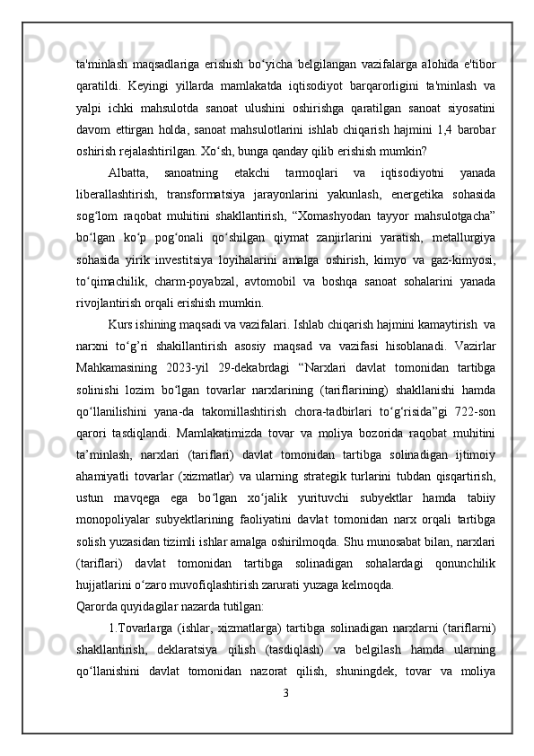 ta'minlash   maqsadlariga   erishish   bo yicha   belgilangan   vazifalarga   alohida   e'tiborʻ
qaratildi.   Keyingi   yillarda   mamlakatda   iqtisodiyot   barqarorligini   ta'minlash   va
yalpi   ichki   mahsulotda   sanoat   ulushini   oshirishga   qaratilgan   sanoat   siyosatini
davom   ettirgan   holda,   sanoat   mahsulotlarini   ishlab   chiqarish   hajmini   1,4   barobar
oshirish rejalashtirilgan. Xo sh, bunga qanday qilib erishish mumkin?	
ʻ
Albatta,   sanoatning   etakchi   tarmoqlari   va   iqtisodiyotni   yanada
liberallashtirish,   transformatsiya   jarayonlarini   yakunlash,   energetika   sohasida
sog lom   raqobat   muhitini   shakllantirish,   “Xomashyodan   tayyor   mahsulotgacha”	
ʻ
bo lgan   ko p   pog onali   qo shilgan   qiymat   zanjirlarini   yaratish,   metallurgiya
ʻ ʻ ʻ ʻ
sohasida   yirik   investitsiya   loyihalarini   amalga   oshirish,   kimyo   va   gaz-kimyosi,
to qimachilik,   charm-poyabzal,   avtomobil   va   boshqa   sanoat   sohalarini   yanada
ʻ
rivojlantirish orqali erishish mumkin.
Kurs ishining maqsadi va vazifalari. Ishlab chiqarish hajmini kamaytirish  va
narxni   to g’ri   shakillantirish   asosiy   maqsad   va   vazifasi   hisoblanadi.   Vazirlar	
ʻ
Mahkamasining   2023-yil   29-dekabrdagi   “Narxlari   davlat   tomonidan   tartibga
solinishi   lozim   bo lgan   tovarlar   narxlarining   (tariflarining)   shakllanishi   hamda	
ʻ
qo llanilishini   yana-da   takomillashtirish   chora-tadbirlari   to g‘risida”gi   722-son	
ʻ ʻ
qarori   tasdiqlandi.   Mamlakatimizda   tovar   va   moliya   bozorida   raqobat   muhitini
ta’minlash,   narxlari   (tariflari)   davlat   tomonidan   tartibga   solinadigan   ijtimoiy
ahamiyatli   tovarlar   (xizmatlar)   va   ularning   strategik   turlarini   tubdan   qisqartirish,
ustun   mavqega   ega   bo lgan   xo jalik   yurituvchi   subyektlar   hamda   tabiiy	
ʻ ʻ
monopoliyalar   subyektlarining   faoliyatini   davlat   tomonidan   narx   orqali   tartibga
solish yuzasidan tizimli ishlar amalga oshirilmoqda. Shu munosabat bilan, narxlari
(tariflari)   davlat   tomonidan   tartibga   solinadigan   sohalardagi   qonunchilik
hujjatlarini o zaro muvofiqlashtirish zarurati yuzaga kelmoqda.	
ʻ
Qarorda quyidagilar nazarda tutilgan:
1.Tovarlarga   (ishlar,   xizmatlarga)   tartibga   solinadigan   narxlarni   (tariflarni)
shakllantirish,   deklaratsiya   qilish   (tasdiqlash)   va   belgilash   hamda   ularning
qo llanishini   davlat   tomonidan   nazorat   qilish,   shuningdek,   tovar   va   moliya	
ʻ
3 