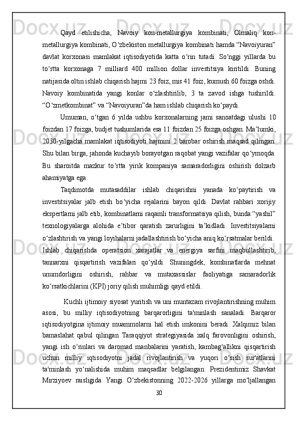 Qayd   etilishicha,   Navoiy   kon-metallurgiya   kombinati,   Olmaliq   kon-
metallurgiya kombinati, O zbekiston metallurgiya kombinati hamda “Navoiyuran”ʻ
davlat   korxonasi   mamlakat   iqtisodiyotida   katta   o rin   tutadi.   So nggi   yillarda   bu	
ʻ ʻ
to rtta   korxonaga   7   milliard   400   million   dollar   investitsiya   kiritildi.   Buning	
ʻ
natijasida oltin ishlab chiqarish hajmi 23 foiz, mis 41 foiz, kumush 60 foizga oshdi.
Navoiy   kombinatida   yangi   konlar   o zlashtirilib,   3   ta   zavod   ishga   tushirildi.	
ʻ
“O zmetkombinat” va “Navoiyuran”da ham ishlab chiqarish ko paydi.	
ʻ ʻ
Umuman,   o tgan   6   yilda   ushbu   korxonalarning   jami   sanoatdagi   ulushi   10	
ʻ
foizdan 17 foizga, budjet tushumlarida esa 11 foizdan 25 foizga oshgan. Ma’lumki,
2030-yilgacha  mamlakat   iqtisodiyoti  hajmini   2 barobar  oshirish  maqsad  qilingan.
Shu bilan birga, jahonda kuchayib borayotgan raqobat yangi vazifalar qo ymoqda.	
ʻ
Bu   sharoitda   mazkur   to rtta   yirik   kompaniya   samaradorligini   oshirish   dolzarb	
ʻ
ahamiyatga ega.
Taqdimotda   mutasaddilar   ishlab   chiqarishni   yanada   ko paytirish   va	
ʻ
investitsiyalar   jalb   etish   bo yicha   rejalarini   bayon   qildi.   Davlat   rahbari   xorijiy	
ʻ
ekspertlarni jalb etib, kombinatlarni raqamli transformatsiya qilish, bunda “yashil”
texnologiyalarga   alohida   e’tibor   qaratish   zarurligini   ta’kidladi.   Investitsiyalarni
o zlashtirish va yangi loyihalarni jadallashtirish bo yicha aniq ko rsatmalar berildi.	
ʻ ʻ ʻ
Ishlab   chiqarishda   operatsion   xarajatlar   va   energiya   sarfini   maqbullashtirib,
tannarxni   qisqartirish   vazifalari   qo yildi.   Shuningdek,   kombinatlarda   mehnat	
ʻ
unumdorligini   oshirish,   rahbar   va   mutaxassislar   faoliyatiga   samaradorlik
ko rsatkichlarini (KPI) joriy qilish muhimligi qayd etildi.	
ʻ
Kuchli ijtimoiy siyosat yuritish va uni muntazam rivojlantirishning muhim
asosi,   bu   milliy   iqtisodiyotning   barqarorligini   ta'minlash   sanaladi.   Barqaror
iqtisodiyotgina   ijtimoiy   muammolarni   hal   etish   imkonini   beradi.   Xalqimiz   bilan
bamaslahat   qabul   qilingan   Taraqqiyot   strategiyasida   xalq   farovonligini   oshirish,
yangi   ish   o rinlari   va   daromad   manbalarini   yaratish,   kambag allikni   qisqartirish	
ʻ ʻ
uchun   milliy   iqtisodiyotni   jadal   rivojlantirish   va   yuqori   o sish   sur'atlarini	
ʻ
ta'minlash   yo nalishida   muhim   maqsadlar   belgilangan.   Prezidentimiz   Shavkat	
ʻ
Mirziyoev   raisligida   Yangi   O zbekistonning   2022-2026   yillarga   mo ljallangan	
ʻ ʻ
30   