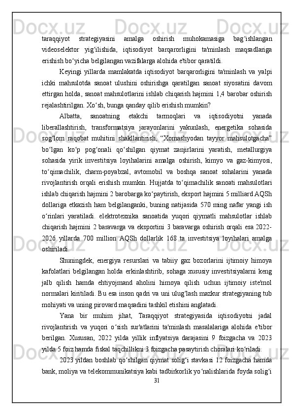 taraqqiyot   strategiyasini   amalga   oshirish   muhokamasiga   bag ishlanganʻ
videoselektor   yig ilishida,   iqtisodiyot   barqarorligini   ta'minlash   maqsadlariga	
ʻ
erishish bo yicha belgilangan vazifalarga alohida e'tibor qaratildi.	
ʻ
Keyingi   yillarda   mamlakatda   iqtisodiyot   barqarorligini   ta'minlash   va   yalpi
ichki   mahsulotda   sanoat   ulushini   oshirishga   qaratilgan   sanoat   siyosatini   davom
ettirgan holda, sanoat mahsulotlarini ishlab chiqarish hajmini 1,4 barobar oshirish
rejalashtirilgan. Xo sh, bunga qanday qilib erishish mumkin?	
ʻ
Albatta,   sanoatning   etakchi   tarmoqlari   va   iqtisodiyotni   yanada
liberallashtirish,   transformatsiya   jarayonlarini   yakunlash,   energetika   sohasida
sog lom   raqobat   muhitini   shakllantirish,   “Xomashyodan   tayyor   mahsulotgacha”	
ʻ
bo lgan   ko p   pog onali   qo shilgan   qiymat   zanjirlarini   yaratish,   metallurgiya
ʻ ʻ ʻ ʻ
sohasida   yirik   investitsiya   loyihalarini   amalga   oshirish,   kimyo   va   gaz-kimyosi,
to qimachilik,   charm-poyabzal,   avtomobil   va   boshqa   sanoat   sohalarini   yanada
ʻ
rivojlantirish   orqali   erishish   mumkin.   Hujjatda   to qimachilik   sanoati   mahsulotlari	
ʻ
ishlab chiqarish hajmini 2 barobarga ko paytirish, eksport hajmini 5 milliard AQSh	
ʻ
dollariga  etkazish  ham   belgilanganki,  buning  natijasida  570  ming  nafar   yangi   ish
o rinlari   yaratiladi.   elektrotexnika   sanoatida   yuqori   qiymatli   mahsulotlar   ishlab	
ʻ
chiqarish hajmini 2 baravarga va eksportini 3 baravarga oshirish orqali esa 2022-
2026   yillarda   700   million   AQSh   dollarlik   168   ta   investitsiya   loyihalari   amalga
oshiriladi.
Shuningdek,   energiya   resurslari   va   tabiiy   gaz   bozorlarini   ijtimoiy   himoya
kafolatlari   belgilangan   holda   erkinlashtirib,   sohaga   xususiy   investitsiyalarni   keng
jalb   qilish   hamda   ehtiyojmand   aholini   himoya   qilish   uchun   ijtimoiy   iste'mol
normalari kiritiladi. Bu esa inson qadri va uni ulug lash mazkur strategiyaning tub	
ʻ
mohiyati va uning pirovard maqsadini tashkil etishini anglatadi. 
Yana   bir   muhim   jihat,   Taraqqiyot   strategiyasida   iqtisodiyotni   jadal
rivojlantirish   va   yuqori   o sish   sur'atlarini   ta'minlash   masalalariga   alohida   e'tibor	
ʻ
berilgan.   Xususan,   2022   yilda   yillik   inflyatsiya   darajasini   9   foizgacha   va   2023
yilda 5 foiz hamda fiskal taqchillikni 3 foizgacha pasaytirish choralari ko riladi.	
ʻ
2023 yildan boshlab qo shilgan qiymat solig i stavkasi 12 foizgacha hamda	
ʻ ʻ
bank, moliya va telekommunikatsiya kabi tadbirkorlik yo nalishlarida foyda solig i	
ʻ ʻ
31 