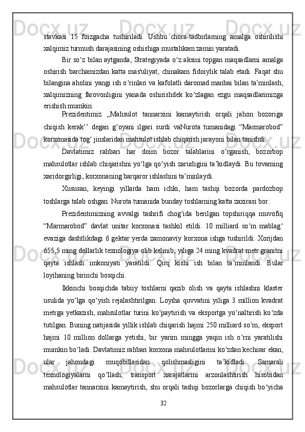stavkasi   15   foizgacha   tushiriladi.   Ushbu   chora-tadbirlarning   amalga   oshirilishi
xalqimiz turmush darajasining oshishiga mustahkam zamin yaratadi.
Bir so z bilan aytganda, Strategiyada o z aksini topgan maqsadlarni amalgaʻ ʻ
oshirish   barchamizdan   katta   mas'uliyat,   chinakam   fidoiylik   talab   etadi.   Faqat   shu
bilangina aholini yangi ish o rinlari va kafolatli daromad manbai bilan ta’minlash,	
ʻ
xalqimizning   farovonligini   yanada   oshirishdek   ko zlagan   ezgu   maqsadlarimizga	
ʻ
erishish mumkin.
Prezidentimiz   ,,Mahsulot   tannarxini   kamaytirish   orqali   jahon   bozoriga
chiqish   kerak’’   degan   g oyani   ilgari   surdi   vaNurota   tumanidagi   “Marmarobod”	
ʻ
korxonasida tog  jinslaridan mahsulot ishlab chiqarish jarayoni bilan tanishdi.	
ʻ
Davlatimiz   rahbari   har   doim   bozor   talablarini   o rganish,   bozorbop	
ʻ
mahsulotlar ishlab chiqarishni yo lga qo yish zarurligini ta kidlaydi. Bu tovarning	
ʻ ʻ ʼ
xaridorgirligi, korxonaning barqaror ishlashini ta minlaydi.	
ʼ
Xususan,   keyingi   yillarda   ham   ichki,   ham   tashqi   bozorda   pardozbop
toshlarga talab oshgan. Nurota tumanida bunday toshlarning katta zaxirasi bor.
Prezidentimizning   avvalgi   tashrifi   chog ida   berilgan   topshiriqqa   muvofiq
ʻ
“Marmarobod”   davlat   unitar   korxonasi   tashkil   etildi.   10   milliard   so m   mablag	
ʻ ʻ
evaziga dashtlikdagi 6 gektar yerda zamonaviy korxona ishga tushirildi. Xorijdan
655,5 ming dollarlik texnologiya olib kelinib, yiliga 24 ming kvadrat metr granitni
qayta   ishlash   imkoniyati   yaratildi.   Qirq   kishi   ish   bilan   ta minlandi.   Bular	
ʼ
loyihaning birinchi bosqichi.
Ikkinchi   bosqichda   tabiiy   toshlarni   qazib   olish   va   qayta   ishlashni   klaster
usulida   yo lga   qo yish   rejalashtirilgan.   Loyiha   quvvatini   yiliga   3   million   kvadrat	
ʻ ʻ
metrga yetkazish, mahsulotlar turini ko paytirish va eksportga yo naltirish ko zda	
ʻ ʻ ʻ
tutilgan. Buning natijasida yillik ishlab chiqarish hajmi 250 milliard so m, eksport	
ʻ
hajmi   10   million   dollarga   yetishi,   bir   yarim   mingga   yaqin   ish   o rni   yaratilishi	
ʻ
mumkin bo ladi. Davlatimiz rahbari korxona mahsulotlarini ko zdan kechirar ekan,	
ʻ ʻ
ular   jahondagi   muqobillaridan   qolishmasligini   ta kidladi.   Samarali	
ʼ
texnologiyalarni   qo llash,   transport   xarajatlarini   arzonlashtirish   hisobidan	
ʻ
mahsulotlar   tannarxini   kamaytirish,   shu   orqali   tashqi   bozorlarga  chiqish   bo yicha	
ʻ
32   