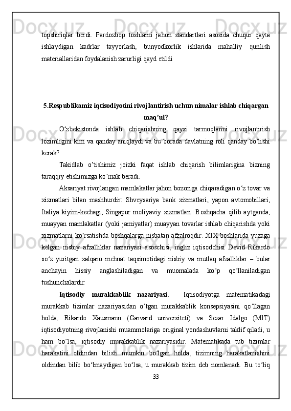 topshiriqlar   berdi.   Pardozbop   toshlarni   jahon   standartlari   asosida   chuqur   qayta
ishlaydigan   kadrlar   tayyorlash,   bunyodkorlik   ishlarida   mahalliy   qurilish
materiallaridan foydalanish zarurligi qayd etildi. 
5.Respublikamiz iqtisodiyotini rivojlantirish uchun nimalar ishlab chiqargan
maq’ul?
O ʻ zbekistonda   ishlab   chiqarishning   qaysi   tarmoqlarini   rivojlantirish
lozimligini kim va qanday aniqlaydi va bu borada davlatning roli qanday bo lishiʻ
kerak?
Takidlab   o’tishimiz   joizki   faqat   ishlab   chiqarish   bilimlarigina   bizning
taraqqiy etishimizga ko mak beradi.	
ʻ
Aksariyat rivojlangan mamlakatlar jahon bozoriga chiqaradigan o z tovar va	
ʻ
xizmatlari   bilan   mashhurdir:   Shveysariya   bank   xizmatlari,   yapon   avtomobillari,
Italiya   kiyim-kechagi,   Singapur   moliyaviy   xizmatlari.   Boshqacha   qilib   aytganda,
muayyan mamlakatlar (yoki jamiyatlar) muayyan tovarlar ishlab chiqarishda yoki
xizmatlarni ko rsatishda boshqalarga nisbatan afzalroqdir. XIX boshlarida yuzaga	
ʻ
kelgan   nisbiy   afzalliklar   nazariyasi   asoschisi,   ingliz   iqtisodchisi   Devid   Rikardo
so z   yuritgan   xalqaro   mehnat   taqsimotidagi   nisbiy   va   mutlaq   afzalliklar   –   bular	
ʻ
anchayin   hissiy   anglashiladigan   va   muomalada   ko p   qo llaniladigan	
ʻ ʻ
tushunchalardir.
Iqtisodiy   murakkablik   nazariyasi .     Iqtisodiyotga   matematikadagi
murakkab   tizimlar   nazariyasidan   o tgan   murakkablik   konsepsiyasini   qo llagan	
ʻ ʻ
holda,   Rikardo   Xausmann   (Garvard   universiteti)   va   Sezar   Idalgo   (MIT)
iqtisodiyotning rivojlanishi muammolariga original yondashuvlarni taklif qiladi, u
ham   bo lsa,   iqtisodiy   murakkablik   nazariyasidir.   Matematikada   tub   tizimlar	
ʻ
harakatini   oldindan   bilish   mumkin   bo lgan   holda,   tizimning   harakatlanishini	
ʻ
oldindan   bilib   bo lmaydigan   bo lsa,   u   murakkab   tizim   deb   nomlanadi.   Bu   to liq	
ʻ ʻ ʻ
33 