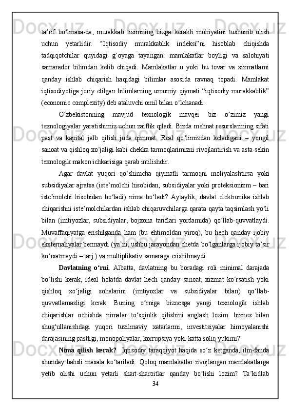 ta’rif   bo lmasa-da,   murakkab   tizimning   bizga   kerakli   mohiyatini   tushunib   olishʻ
uchun   yetarlidir.   “Iqtisodiy   murakkablik   indeksi”ni   hisoblab   chiqishda
tadqiqotchilar   quyidagi   g‘oyaga   tayangan:   mamlakatlar   boyligi   va   salohiyati
samarador   bilimdan   kelib   chiqadi.   Mamlakatlar   u   yoki   bu   tovar   va   xizmatlarni
qanday   ishlab   chiqarish   haqidagi   bilimlar   asosida   ravnaq   topadi.   Mamlakat
iqtisodiyotiga  joriy  etilgan   bilimlarning   umumiy   qiymati   “iqtisodiy   murakkablik”
(economic complexity) deb ataluvchi omil bilan o lchanadi.	
ʻ
O zbekistonning   mavjud   texnologik   mavqei   biz   o zimiz   yangi	
ʻ ʻ
texnologiyalar yaratishimiz uchun zaiflik qiladi. Bizda mehnat resurslarining sifati
past   va   kapital   jalb   qilish   juda   qimmat.   Real   qo limizdan   keladigani   –   yengil	
ʻ
sanoat va qishloq xo jaligi kabi chekka tarmoqlarimizni rivojlantirish va asta-sekin	
ʻ
texnologik makon ichkarisiga qarab intilishdir.
Agar   davlat   yuqori   qo shimcha   qiymatli   tarmoqni   moliyalashtirsa   yoki	
ʻ
subsidiyalar ajratsa (iste’molchi hisobidan, subsidiyalar yoki proteksionizm – bari
iste’molchi   hisobidan   bo ladi)   nima   bo ladi?   Aytaylik,   davlat   elektronika   ishlab	
ʻ ʻ
chiqarishni iste’molchilardan ishlab chiqaruvchilarga qarata qayta taqsimlash yo li	
ʻ
bilan   (imtiyozlar,   subsidiyalar,   bojxona   tariflari   yordamida)   qo llab-quvvatlaydi.	
ʻ
Muvaffaqiyatga   erishilganda   ham   (bu   ehtimoldan   yiroq),   bu   hech   qanday   ijobiy
eksternaliyalar bermaydi (ya’ni, ushbu jarayondan chetda bo lganlarga ijobiy ta’sir	
ʻ
ko rsatmaydi – tarj.) va multiplikativ samaraga erishilmaydi.	
ʻ
Davlatning   o rni	
ʻ .   Albatta,   davlatning   bu   boradagi   roli   minimal   darajada
bo lishi   kerak,   ideal   holatda   davlat   hech   qanday   sanoat,   xizmat   ko rsatish   yoki	
ʻ ʻ
qishloq   xo jaligi   sohalarini   (imtiyozlar   va   subsidiyalar   bilan)   qo llab-	
ʻ ʻ
quvvatlamasligi   kerak.   Buning   o rniga   biznesga   yangi   texnologik   ishlab	
ʻ
chiqarishlar   ochishda   nimalar   to sqinlik   qilishini   anglash   lozim:   biznes   bilan	
ʻ
shug‘ullanishdagi   yuqori   tuzilmaviy   xatarlarmi,   investitsiyalar   himoyalanishi
darajasining pastligi, monopoliyalar, korrupsiya yoki katta soliq yukimi? 
Nima   qilish   kerak?     Iqtisodiy   taraqqiyot   haqida   so z   ketganda,   ilm-fanda	
ʻ
shunday  bahsli   masala  ko tariladi:   Qoloq mamlakatlar   rivojlangan  mamlakatlarga	
ʻ
yetib   olishi   uchun   yetarli   shart-sharoitlar   qanday   bo lishi   lozim?   Ta’kidlab	
ʻ
34   