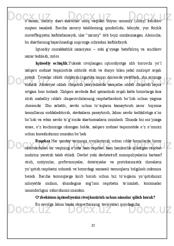 o taman,   zaruriy   shart-sharoitlar   uzoq   vaqtdan   buyon   umumiy   (ilmiy)   kelishuvʻ
nuqtasi   sanaladi.   Barcha   zaruriy   talablarning   qondirilishi,   tabiiyki,   yuz   foizlik
muvaffaqiyatni  kafolatlamaydi, ular  “zaruriy” deb  bejiz nomlanmagan. Aksincha,
bu shartlarning bajarilmasligi inqirozga uchrashni kafolatlaydi.
Iqtisodiy   murakkablik   nazariyasi   –   eski   g‘oyaga   batafsilroq   va   sinchkov
nazar tashlash, xolos.
Iqtisodiy   ochiqlik . Yuksak   rivojlangan   iqtisodiyotga   olib   boruvchi   yo l	
ʻ
xalqaro   mehnat   taqsimotida   ishtirok   etish   va   dunyo   bilan   jadal   muloqot   orqali
yotadi. Tovarlar ishlab chiqarish-logistika zanjiri doirasida yaratiladi, shu arzonga
tushadi.   Aksariyat   ishlab   chiqarish   jarayonlarida   xarajatlar   ishlab   chiqarish   hajmi
ortgani bois tushadi. Xalqaro savdoda faol qatnashish orqali katta bozorlarga kira
olish   mahalliy   ishlab   chiqaruvchilarning   raqobatbardosh   bo lish   uchun   yagona	
ʻ
chorasidir.   Shu   sababli,   savdo   uchun   to siqlarni   kamaytirish   zarur:   bojxona	
ʻ
taomillarini  soddalashtirish,  stavkalarni  pasaytirish, Jahon  savdo  tashkilotiga a’zo
bo lish va erkin savdo to g‘risida shartnomalarni imzolash. Shunda biz mo jizaga	
ʻ ʻ ʻ
emas,   o z   kuchimizga   ishongan   holda,   xalqaro   mehnat   taqsimotida   o z   o rnimiz	
ʻ ʻ ʻ
uchun kurashishimiz mumkin bo ladi.	
ʻ
Raqobat .Har   qanday   tarmoqni   rivojlantirish   uchun   ichki   bozorlarda   bozor
ishtirokchilari  bir  vaqtning o zida  ham  raqobat,  ham  hamkorlik qiladigan raqobat	
ʻ
muhitini   yaratish   talab   etiladi.   Davlat   yoki   davlatatrofi   monopoliyalarini   bartaraf
etish,   imtiyozlar,   preferensiyalar,   dotatsiyalar   va   proteksionistik   choralarni
yo qotish raqobatni oshiradi va bozordagi samarali tarmoqlarni belgilash imkonini	
ʻ
beradi.   Barcha   tarmoqlarga   kirib   borish   uchun   biz   to siqlarni   yo qotishimiz	
ʻ ʻ
nihoyatda   muhim,   shundagina   sog‘lom   raqobatni   ta’minlab,   korxonalar
unumdorligini oshirishimiz mumkin. 
O‘zbekiston iqtisodiyotini rivojlantirish uchun nimalar qilish kerak?
Bu savolga Jahon banki ekspertlarining  tavsiyalari quyidagicha.
35 